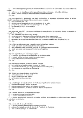 b) a atribuição do poder legislar a um Parlamento Nacional, dividido em Câmara dos Deputados e Senado
Federal;
   c) deferirem-se às duas Casas do Congresso Nacional competências: e atribuições idênticas;
   d) terem a mesma duração os mandatos de senadores e deputados;
   e) n. d. a.

   45) Para assegurar a supremacia da nossa Constituição, o legislador constituinte deferiu ao Poder
Judiciário o controle da constitucionalidade das leis, a ser exercício:
   a) exclusivamente pelo STF;
   b) exclusivamente pelos tribunais com jurisdição por via de ação;
   c) por qualquer juiz ou tribunal, mas somente por via de ação;
   d) por via de ação ou por via de exceção;
   e) n. d. a.

   46) Declarada, pelo STF, a inconstitucionalidade em tese de lei ou até normativo, federal ou estadual, a
cessação da sua eficácia:
   a) será imediata e com efeitos "erga omnes";
   b) somente ocorrerá depois que o Senado Federal suspender a sua execução;
   c) será imediata, se a decisão for tomada pela maioria absoluta dos juizes da Corte;
   d) dependerá de ato expresso anulatório da norma impugnada, baixado pelo presidente do STF;
   e) n. d. a.

   47) A Administração pode anular o ato administrativo ilegal que praticou:
   a) desde que sejam respeitados os direitos adquiridos;
   b) sem que esteja sujeita a qualquer condição de conveniência administrativas;
   c) desde que esteja autorizada pelo Presidente da República;
   d) n. d. a.

   48) Tem legitimidade para propor ação popular:
   a) o sindicato, na condição de representante de seus associados;
   b) a pessoa jurídica de direito privado, em certos casos;
   c) qualquer brasileiro maior de dezoito anos;
   d) n. d. a.

   49) O Poder regulamentar, no âmbito federal, compete:
   a) ao Presidente da República e aos ministros de Estado;
   b) aos ministros de Estado, por delegação do Presidente da República;
   c) ao Presidente da República, exclusivamente;
   d) n. d. a.

   50) Comportam regulamentação, em princípio:
   a) as leis processuais de modo geral;
   b) as leis civis e comerciais, apenas;
   c) as leis administrativas, apenas;
   d) n. d. a.

   51) A modificação da base de cálculo do tributo, que importe torná-lo mais oneroso:
   a) pode ser estabelecida através de decreto;
   b) pode ser estabelecida através de instrução normativa;
   c) pode ser estabelecida, no âmbito estadual, através de decreto-lei;
   d) n. d. a.

   52) A revisão "ex officio" do lançamento tributário:
   a) é um ato administrativo discricionário;
   b) é um ato administrativo vinculado;
   c) é um ato administrativo vinculado, sob certos aspectos, e discricionário na medida em que é privativo
da autoridade administrativa;
   d) n. d. a.

   53)   A concessão de isenção tributária:
   a)    é ato da competência exclusiva do Congresso Nacional;
   b)    pode ser formalizado através de decreto do Presidente da República;
   c)    está sujeita ao princípio da anterioridade;
 