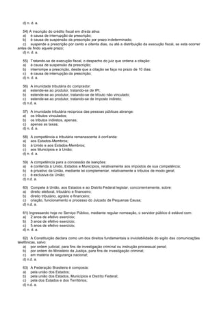 d) n. d. a.

   54) A inscrição do crédito fiscal em dívida ativa:
   a) é causa de interrupção da prescrição;
   b) é causa de suspensão da prescrição por prazo indeterminado;
   c) suspende a prescrição por cento e oitenta dias, ou até a distribuição da execução fiscal, se esta ocorrer
antes de findo aquele prazo;
   d) n. d. a.

   55) Tratando-se de execução fiscal, o despacho do juiz que ordena a citação:
   a) é causa de suspensão da prescrição;
   b) interrompe a prescrição, desde que a citação se faça no prazo de 10 dias;
   c) é causa de interrupção da prescrição;
   d) n. d. a.

   56) A imunidade tributária do comprador:
   a) estende-se ao produtor, tratando-se de IPI;
   b) estende-se ao produtor, tratando-se de tributo não vinculado;
   c) estende-se ao produtor, tratando-se de imposto indireto;
   d) n.d. a.

   57) A imunidade tributária reciproca das pessoas públicas abrange:
   a) os tributos vinculados;
   b) os tributos indiretos, apenas;
   c) apenas as taxas;
   d) n. d. a.

   58) A competência a tributária remanescente é conferida:
   a) aos Estados-Membros;
   b) à Unido e aos Estados-Membros;
   c) aos Municípios e à União;
   d) n. d. a.

   59) A competência para a concessão de isenções:
   a) é conferida à Unido, Estados e Municípios, relativamente aos impostos de sua competência;
   b) é privativo da União, mediante lei complementar, relativamente a tributos de modo geral;
   c) é exclusiva da União;
   d) n.d. a.

   60) Compete à União, aos Estados e ao Distrito Federal legislar, concorrentemente, sobre:
   a) direito eleitoral, tributário e financeiro;
   b) direito tributário, agrário e financeiro;
   c) criação, funcionamento e processo do Juizado de Pequenas Causa;
   d) n.d. a.

   61) Ingressando hoje no Serviço Público, mediante regular nomeação, o servidor público é estável com:
   a) 2 anos de efetivo exercício;
   b) 3 anos de efetivo exercício;
   c) 5 anos de efetivo exercício;
   d) n. d. a.

    62) A Constituição declara como um dos direitos fundamentais a inviolabilidade do sigilo das comunicações
telefônicas, salvo:
    a) por ordem judicial, para fins de investigação criminal ou instrução processual penal;
    b) por ordem do Ministério da Justiça, para fins de investigação criminal;
    c) em matéria de segurança nacional;
    d) n.d. a.

   63) A Federação Brasileira é composta:
   a) pela união dos Estados;
   b) pela união dos Estados, Municípios e Distrito Federal;
   c) pela dos Estados e dos Territórios;
   d) n.d. a.
 