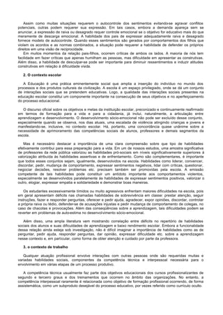 Assim como muitas situações requerem o autocontrole dos sentimentos evitando-se agravar conflitos
potenciais, outras podem requerer sua expressão. Em tais casos, embora a demanda apareça sem se
anunciar, a expressão de raiva ou desagrado requer controle emocional se o objetivo for educativo mais do que
meramente de descarga emocional. A habilidade dos pais de expressar adequadamente raiva e desagrado
fornece modelo de autocontrole. Quando esses sentimentos são gerados por comportamentos dos filhos que
violam os acordos e as normas combinados, a situação pode requerer a habilidade de defender os próprios
direitos em uma visão de reciprocidade.
    Em muitos momentos da relação pais-filhos, ocorrem críticas de ambos os lados. A maioria de nós tem
facilidade em fazer críticas que apenas humilham as pessoas, mas dificuldade em apresentar as construtivas.
Além disso, a habilidade de desculpar-se pode ser importante para diminuir ressentimentos e induzir atitudes
construtivas em relação à dificuldade vivida.

   2. O contexto escolar

   A Educação é uma prática eminentemente social que amplia a inserção do indivíduo no mundo dos
processos e dos produtos culturais da civilização. A escola é um espaço privilegiado, onde se dá um conjunto
de interações sociais que se pretendem educativas. Logo, a qualidade das interações sociais presentes na
educação escolar constitui um componente importante na consecução de seus objetivos e no aperfeiçoamento
do processo educacional.

   O discurso oficial sobre os objetivos e metas da instituição escolar, preconizado e continuamente reafirmado
em termos de formação para a vida e para a cidadania, já inclui, naturalmente, a articulação entre
aprendizagem e desenvolvimento. O desenvolvimento sócio-emocional não pode ser excluído desse conjunto,
especialmente quando se observa, nos dias atuais, uma escalada de violência atingindo crianças e jovens e
manifestando-se, inclusive, no contexto escolar. Há, portanto, uma concordância quase unânime sobre a
necessidade de aprimoramento das competências sociais de alunos, professores e demais segmentos da
escola.

   Mas é necessário destacar a importância de uma clara compreensão sobre que tipo de habilidades
efetivamente contribui para essa preparação para a vida. Em um de nossos estudos, uma amostra significativa
de professores da rede pública valorizou as habilidades pró-sociais em níveis significativamente superiores à
valorização atribuída às habilidades assertivas e de enfrentamento. Como são complementares, é importante
que todos esses conjuntos sejam, igualmente, desenvolvidos na escola. Habilidades como liderar, convencer,
discordar, pedir, mudança de comportamento, expressar sentimentos negativos, lidar com críticas, questionar,
negociar decisões, resolver problemas etc. precisam também ser promovidas pela escola. A emissão
competente de tais habilidades pode constituir um antídoto importante aos comportamentos violentos,
especialmente se desenvolvidos paralelamente às habilidades de expressar sentimentos positivos, valorizar o
outro, elogiar, expressar empatia e solidariedade e demonstrar boas maneiras.

    Os estudantes excessivamente tímidos ou muito agressivos enfrentam maiores dificuldades na escola, pois
em geral apresentam déficits nas chamadas habilidades de sobrevivência em classe: prestar atenção, seguir
instruções, fazer e responder perguntas, oferecer e pedir ajuda, agradecer, expor opiniões, discordar, controlar
a própria raiva ou tédio, defender-se de acusações injustas e pedir mudança de comportamento de colegas, no
caso de chacotas e provocações. Além das conseqüências sobre a aprendizagem, tais dificuldades podem se
reverter em problemas de auto-estima no desenvolvimento sócio-emocional.

   Além disso, uma ampla literatura vem mostrando correlação entre déficits no repertório de habilidades
sociais dos alunos e suas dificuldades de aprendizagem e baixo rendimento escolar. Embora a funcionalidade
dessa relação ainda esteja sob investigação, não é difícil imaginar a importância de habilidades como as de
perguntar, pedir ajuda, responder perguntas, dar opinião, expressar dificuldade etc. sobre a aprendizagem
nesse contexto e, em particular, como forma de obter atenção e cuidado por parte da professora.

   3. o contexto de trabalho

   Qualquer atuação profissional envolve interações com outras pessoas onde são requeridas muitas e
variadas habilidades sociais, componentes da competência técnica e interpessoal necessária para o
envolvimento em várias etapas de um processo produtivo.

   A competência técnica usualmente faz parte dos objetivos educacionais dos cursos profissionalizantes de
segundo e terceiro graus e dos treinamentos que ocorrem no âmbito das organizações. No entanto, a
competência interpessoal raramente é relacionada como objetivo de formação profissional ocorrendo, de forma
assistemática, como um subproduto desejável do processo educativo, por vezes referido como currículo oculto.
 