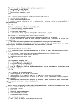 73) Os Governadores são processados e julgados, originalmente:
   a) pelo Supremo Tribunal Federal;
   b) pelo Superior Tribunal de Justiça;
   c) pelo Tribunal de Justiça do Estado;
   d) n.d. a.

   74) A autonomia que é assegurada, constitucionalmente, ao Município é:
   a) somente política e financeira;
   b) política, administrativa e financeira;
   c) também financeira, entre outras, pois lhe cabe decretar e arrecadar tributos de sua competência e
aplicar suas rendas;
   d) n. d. a.

   75)   Entre as garantias constitucionais do cidadão, está:
   a)    a tutela judiciária dos direitos individuais;
   b)    a retroatividade da lei penal;
   c)    a do direito de ampla defesa;
   d)    a do respeito ao direito adquirido, ao ato jurídico perfeito e à coisa julgada.

   76) Segundo a CF, está em gozo dos direitos políticos o cidadão:
   a) que tem capacidade eleitoral ativa e passiva, adquirida e exercitável na forma legal;
   b) que tem capacidade de, dentro de certas condições expressas, votar e ser votado, e eleições para
                                                                                            m
cargos públicos;
   c) não perdeu nem tem suspensa sua capacidade eleitoral, adquirida através do alistamento;
   d) que tem capacidade eleitoral apenas consistente em poder escolher seus representantes para cargos
públicos eletivos, em sufrágio universal e mediante voto direto, secreto e vinculado;
   e) n. d. a.

  77) No Sistema Constitucional Brasileiro:
  a) a Constituição Federal enumera exaustivamente os poderes da Unido, dos Estados-Membros e dos
Municípios;
  b) a Constituição Federal só enumera os poderes dos Estados-Membros e dos Municípios;
  c) os poderes reservados são dos Estado-Membros;
  d) os poderes reservados são da União;
  e) n. d. a.

    78) O tribunal de Contas da União:
    a) é órgão integrante do Poder Judiciário;
    b) é órgão integrante do Poder Executivo;
    c) é órgão integrante do Poder Legislativo;
    d) pode ser integrado por quem não seja Bacharelem Direito, estando vedada a todos os seus membros a
atividade político-partidária;
    e) n. d. a.

   79) O ingresso no serviço público depende
   a) do preenchimento da condição de brasileiro nato
   b) da prestação de concurso público de provas, ou de provas e títulos, para quaisquer cargos
   c) da prestação de concurso público de provas, ou de provas e títulos, salvo para os cargos ou empregos
regidos pela CLT
   d) da prestação de concurso público de provas, ou de provas e títulos, salvo para os cargos cujos titulares
sejam demissíveis "ad mutum", e outros indicados em lei.
   e) n.d. a.

   80) Por meio de representação do Procurador-Geral da Republica, o Supremo Tribunal Federal não pode
declarar a inconstitucionalidade de normas constantes de:
   a) Constituição Estadual
   b) lei municipal
   c) decreto-lei (abolido pela atual CF)
   d) resolução de Tribunal Federal
   e) resolução de Tribunal Estadual

   81) O princípio da isonomia:
   a) veda a prática de atos que configuram preconceito racial
 