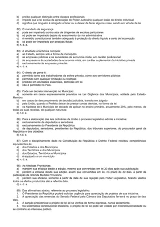 b)    proíbe qualquer distinção entre classes profissionais
   c)    impede que a lei exclua da apreciação do Poder Judiciário qualquer lesão de direito individual
   d)    significa que ninguém é obrigado a fazer ou a deixar de fazer alguma coisa, sendo em virtude de lei

   82) O mandado de segurança
   a) pode ser impetrado contra atos de dirigentes de escolas particulares
   b) só pode ser impetrado depois do exaurimento da via administrativa
   c) é remédio constitucional também adequado à proteção do direito líquido e certo de locomoção
   d) só pode ser impetrado por pessoas físicas
   e) n. d. a.

   83) A atividade econômica compete:
   a) ao Estado, sempre sob a forma de monopólio
   b) às empresas públicas e às sociedades de economia mista, em caráter preferencial
   c) às empresas e às sociedades de economia mista, em caráter suplementar da iniciativa privada
   d) exclusivamente às empresas privadas
   e) n. d. a.

   84)   O direito de greve é:
   a)    permitido tanto aos trabalhadores da esfera privada, como aos servidores públicos
   b)    permitido sem qualquer limitação ou restrição
   d)    proibido em atividades essenciais, definidas em lei
   e)    não é permitido no País.

   85) Pode ser decreta intervenção no Município:
   a) somente em casos expressamente previstos na Lei Orgânica dos Municípios, editada pelo Estado-
Membro
   b) em casos de descumprimento de decisão judiciária, transita em julgado
   c) pela União, quando o Prefeito deixar de prestar contas devidas, no forma da lei
   d) na hipótese de o Município ter deixado de aplicar no ensino primário, anualmente 20%, pelo menos, de
todas as suas receitas, de qualquer natureza
   e) n.d. a.

  86) Para a elaboração das leis ordinárias da União o processo legislativo admite a iniciativa:
  a) exclusivamente de deputados e senadores
  b) exclusivamente do Presidente da República
  c) de deputados, senadores, presidentes da República, dos tribunais superiores, do procurador geral da
República e dos cidadãos
  d) n.d. a.

   87) Com o disciplinamento dado na Constituição da República o Distrito Federal recebeu competências
equivalentes às:
   a) dos Estados e dos Municípios
   b) dos Territórios e dos Municípios
   c) dos Estados, Territórios e Municípios
   d) é equipado a um município
   e) n. d. a.

   88) As Medidas Provisórias:
   a) mantém sua eficácia desde a edição, mesmo que convertidas em lei 20 dias após sua publicação
   b) perdem a eficácia desde sua edição, assim que convertidas em lei, no prazo de 30 dias, a partir da
publicação da referida Medida Provisória
   c) perdem sua eficácia, somente a partir da data de sua rejeição pelo Poder Legislativo, ficando válidos
todos os efeitos produzidos até a referida data.
   d) n. d. a.

   89) Das afirmativas abaixo, referente ao processo legislativo:
   1. O Presidente da República poderá solicitar urgência para apreciação de projetos de sua iniciativa.
   2. A apreciação das emendas do Senado Federal pela Câmara dos Deputados far-se-á no prazo de dez
dias.
   3. A sanção presidencial a projeto de lei só se verifica de forma expressa, nunca tacitamente.
   4. Na sistemática constitucional brasileira, o projeto de lei só pode ser vetado por inconstitucionalidade ou
se contrário ao interesse público.
 