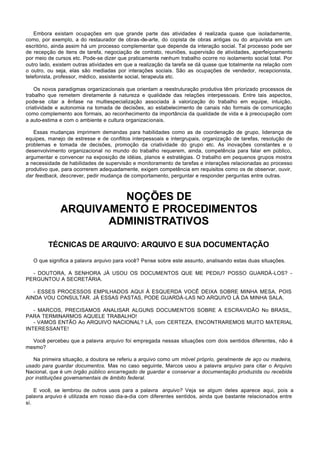 Embora existam ocupações em que grande parte das atividades é realizada quase que isoladamente,
como, por exemplo, a do restaurador de obras-de-arte, do copista de obras antigas ou do arquivista em um
escritório, ainda assim há um processo complementar que depende da interação social. Tal processo pode ser
de recepção de itens de tarefa, negociação de contrato, reuniões, supervisão de atividades, aperfeiçoamento
por meio de cursos etc. Pode-se dizer que praticamente nenhum trabalho ocorre no isolamento social total. Por
outro lado, existem outras atividades em que a realização da tarefa se dá quase que totalmente na relação com
o outro, ou seja, elas são mediadas por interações sociais. São as ocupações de vendedor, recepcionista,
telefonista, professor, médico, assistente social, terapeuta etc.

    Os novos paradigmas organizacionais que orientam a reestruturação produtiva têm priorizado processos de
trabalho que remetem diretamente à natureza e qualidade das relações interpessoais. Entre tais aspectos,
pode-se citar a ênfase na multiespecialização associada à valorização do trabalho em equipe, intuição,
criatividade e autonomia na tomada de decisões, ao estabelecimento de canais não formais de comunicação
como complemento aos formais, ao reconhecimento da importância da qualidade de vida e à preocupação com
a auto-estima e com o ambiente e cultura organizacionais.

   Essas mudanças imprimem demandas para habilidades como as de coordenação de grupo, liderança de
equipes, manejo de estresse e de conflitos interpessoais e intergrupais, organização de tarefas, resolução de
problemas e tomada de decisões, promoção da criatividade do grupo etc. As inovações constantes e o
desenvolvimento organizacional no mundo do trabalho requerem, ainda, competência para falar em público,
argumentar e convencer na exposição de idéias, planos e estratégias. O trabalho em pequenos grupos mostra
a necessidade de habilidades de supervisão e monitoramento de tarefas e interações relacionadas ao processo
produtivo que, para ocorrerem adequadamente, exigem competência em requisitos como os de observar, ouvir,
dar feedback, descrever, pedir mudança de comportamento, perguntar e responder perguntas entre outras.



                       NOÇÕES DE
              ARQUIVAMENTO E PROCEDIMENTOS
                     ADMINISTRATIVOS

         TÉCNICAS DE ARQUIVO: ARQUIVO E SUA DOCUMENTAÇÃO

   O que significa a palavra arquivo para você? Pense sobre este assunto, analisando estas duas situações.

  - DOUTORA, A SENHORA JÁ USOU OS DOCUMENTOS QUE ME PEDIU? POSSO GUARDÁ-LOS? -
PERGUNTOU A SECRETÁRIA.

   - ESSES PROCESSOS EMPILHADOS AQUI À ESQUERDA VOCÊ DEIXA SOBRE MINHA MESA, POIS
AINDA VOU CONSULTAR. JÁ ESSAS PASTAS, PODE GUARDÁ-LAS NO ARQUIVO LÁ DA MINHA SALA.

   - MARCOS, PRECISAMOS ANALISAR ALGUNS DOCUMENTOS SOBRE A ESCRAVIDÃO No BRASIL,
PARA TERMINARMOS AQUELE TRABALHO!
   - VAMOS ENTÃO Ao ARQUIVO NACIONAL? LÁ, com CERTEZA, ENCONTRAREMOS MUITO MATERIAL
INTERESSANTE!

  Você percebeu que a palavra arquivo foi empregada nessas situações com dois sentidos diferentes, não é
mesmo?

   Na primeira situação, a doutora se referiu a arquivo como um móvel próprio, geralmente de aço ou madeira,
usado para guardar documentos. Mas no caso seguinte, Marcos usou a palavra arquivo para citar o Arquivo
Nacional, que é um órgão público encarregado de guardar e conservar a documentação produzida ou recebida
por instituições governamentais de âmbito federal.

    E você, se lembrou de outros usos para a palavra arquivo? Veja se algum deles aparece aqui, pois a
palavra arquivo é utilizada em nosso dia-a-dia com diferentes sentidos, ainda que bastante relacionados entre
si.
 