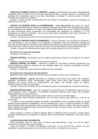 ARQUIVO DE PIUMEIRA IDADE OU CORRENTE - guarda a documentação mais atual e freqüentemente
consultada. Pode ser mantido em local de fácil acesso para facilitar a consulta. Somente os funcionários da
instituição têm competência sobre o seu trato, classificação e utilização. O arquivo corrente é também
conhecido como arquivo de movimento.
    Exemplo: o arquivo do setor de almoxarifado de uma empresa de exportação, contendo as requisições de
material do ano em curso.

   ARQUIVO DE SEGUNDA IDADE OU INTERMEDIÁRIO - inclui documentos que vieram do arquivo
corrente, porque deixaram de ser usados com freqüência. Mas eles ainda podem ser consultados pelos órgãos
que os produziram e os receberam, se surgir uma situação idêntica àquela que os gerou. Não há necessidade
de esses documentos serem conservados nas proximidades das repartições ou escritórios, e a sua
permanência no arquivo é transitória, uma vez que estão apenas aguardando para serem eliminados ou
remetidos ao arquivo permanente.
   Exemplo: o arquivo dos dez últimos anos da documentação de pessoal de uma empresa.

   ARQUIVO DE TERCEIRA IDADE OU PERMANENTE - nele se encontram os documentos que perderam o
valor administrativo e cujo uso deixou de ser freqüente, é esporádico. Eles são conservados somente por
causa de seu valor histórico, informativo para comprovar algo para fins de pesquisa em geral, permitindo que
se conheça como os fatos evoluíram. Esse tipo de arquivo é o que denominamos arquivo propriamente dito.
   Exemplo: o arquivo de uma secretaria de estado com os planos de governo do início do século.

   De acordo com a extensão da atenção
   Os arquivos se dividem em:

   ARQUIVO SETORIAL -estabelecido junto aos órgãos operacionais, cumprindo as funções de um arquivo
corrente.
   Exemplo: o arquivo da contabilidade de uma empresa comercial.
   ARQUIVO CENTRAL OU GERAL - destina-se a receber os documentos correntes provenientes dos
diversos órgãos que integram a estrutura de uma instituição. Nesse caso, portanto, as atividades de arquivo
corrente são centralizadas.
   Exemplo: o arquivo único das diversas faculdades de uma universidade.

   De acordo com a natureza de seus documentos
   Dependendo das características dos documentos que compõem o arquivo, ele se classifica em:

    ARQUIVO ESPECIAL - guarda documentos de variadas formas físicas como discos, fitas, disquetes,
fotografias, microformas (fichas microfilmadas), slides, filmes, entre outros. Eles merecem tratamento
adequado não apenas quanto ao armazenamento das peças, mas também quanto ao registro,
acondicionamento, controle e conservação.
    Exemplo: o arquivo de microfilmes de uma instituição financeira ou os disquetes de uma firma de advoc acia.

   ARQUIVO ESPECIALIZADO - tem sob sua guarda os documentos de um determinado assunto, de um
campo específico, como o hospitalar, o da medicina, engenharia, imprensa, entre outros. São chamados,
inadequadamente, de arquivos técnicos.
   Exemplo: o arquivo de peças como ossos, dentes e fetos de uma escola de enfermagem.
   Você percebeu, pelos exemplos apresentados, que um mesmo arquivo pode pertencer a mais de um
grupo? Veja!
   . O arquivo de uma secretaria estadual de saúde foi exemplificado como um arquivo público, de âmbito
estadual porque estávamos considerando o tipo de instituição que o criou: um órgão do governo do estado.
Mas ele também pode ser classificado como um arquivo de primeira idade ou corrente, caso seus documentos
sejam utilizados com freqüência pelos funcionários. Pode ser ainda um arquivo central, que serve a todos os
setores daquela secretaria.

   Vamos continuar o estudo? já falamos bastante sobre os diferentes tipos de arquivos e demos alguns
exemplos de documentos que compõem os arquivos. Mas o que caracteriza, exatamente, o documento de um
arquivo?

   CLASSIFICAÇÃO DOS DOCUMENTOS
   Pense novamente sobre os vários tipos de arquivo aqui apresentados e faça uma lista de alguns
documentos que possam estar sob sua guarda.
   Você, com certeza, se lembrou de diferentes documentos, já que eles são bem variados. Só para
exemplificar, apresentamos alguns para você conferir com os seus e complementar a sua lista:
 