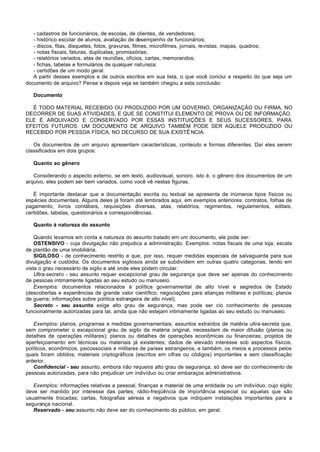 - cadastros de funcionários, de escolas, de clientes, de vendedores;
   - histórico escolar de alunos, avaliação de desempenho de funcionários;
   - discos, fitas, disquetes, fotos, gravuras, filmes, microfilmes, jornais, revistas, mapas, quadros;
   - notas fiscais, faturas, duplicatas, promissórias;
   - relatórios variados, atas de reuniões, ofícios, cartas, memorandos;
   - fichas, tabelas e formulários de qualquer natureza;
   - certidões de um modo geral.
   A partir desses exemplos e de outros escritos em sua lista, o que você conclui a respeito do que seja um
documento de arquivo? Pense e depois veja se também chegou a esta conclusão:

   Documento

  É TODO MATERIAL RECEBIDO OU PRODUZIDO POR UM GOVERNO, ORGANIZAÇÃO OU FIRMA, NO
DECORRER DE SUAS ATIVIDADES, E QUE SE CONSTITUI ELEMENTO DE PROVA OU DE INFORMAÇÃO.
ELE É ARQUIVADO E CONSERVADO POR ESSAS INSTITUIÇÕES E SEUS SUCESSORES, PARA
EFEITOS FUTUROS. UM DOCUMENTO DE ARQUIVO TAMBÉM PODE SER AQUELE PRODUZIDO OU
RECEBIDO POR PESSOA FÍSICA, NO DECURSO DE SUA EXISTÊ NCIA.

   Os documentos de um arquivo apresentam características, conteúdo e formas diferentes. Daí eles serem
classificados em dois grupos:

   Quanto ao gênero

   Considerando o aspecto externo, se em texto, audiovisual, sonoro, isto é, o gênero dos documentos de um
arquivo, eles podem ser bem variados, como você vê nestas figuras.

   É importante destacar que a documentação escrita ou textual se apresenta de inúmeros tipos físicos ou
espécies documentais. Alguns deles já foram até lembrados aqui, em exemplos anteriores: contratos, folhas de
pagamento, livros contábeis, requisições diversas, atas, relatórios, regimentos, regulamentos, editais,
certidões, tabelas, questionários e correspondências.

   Quanto à natureza do assunto

    Quando levamos em conta a natureza do assunto tratado em um documento, ele pode ser:
    OSTENSIVO - cuja divulgação não prejudica a administração. Exemplos: notas fiscais de uma loja; escala
de plantão de uma imobiliária.
    SIGILOSO - de conhecimento restrito e que, por isso, requer medidas especiais de salvaguarda para sua
divulgação e custódia. Os documentos sigilosos ainda se subdividem em outras quatro categorias, tendo em
vista o grau necessário de sigilo e até onde eles podem circular.
    Ultra-secreto - seu assunto requer excepcional grau de segurança que deve ser apenas do conhecimento
de pessoas intimamente ligadas ao seu estudo ou manuseio.
    Exemplos: documentos relacionados à política governamental de alto nível e segredos de Estado
(descobertas e experiências de grande valor científico; negociações para alianças militares e políticas; planos
de guerra; informações sobre política estrangeira de alto nível).
    Secreto - seu assunto exige alto grau de segurança, mas pode ser cio conhecimento de pessoas
funcionalmente autorizadas para tal, ainda que não estejam intimamente ligadas ao seu estudo ou manuseio.

   Exemplos: planos, programas e medidas governamentais; assuntos extraídos de matéria ultra-secreta que,
sem comprometer o excepcional grau de sigilo da matéria original, necessitam de maior difusão (planos ou
detalhes de operações militares); planos ou detalhes de operações econômicas ou financeiras; projetos de
aperfeiçoamento em técnicas ou materiais já existentes; dados de elevado interesse sob aspectos físicos,
políticos, econômicos, psicossociais e militares de países estrangeiros, e também, os meios e processos pelos
quais foram obtidos; materiais criptográficos (escritos em cifras ou códigos) importantes e sem classificação
anterior.
   Confidencial - seu assunto, embora não requeira alto grau de segurança, só deve ser do conhecimento de
pessoas autorizadas, para não prejudicar um indivíduo ou criar embaraços administrativos.

   Exemplos: informações relativas a pessoal, finanças e material de uma entidade ou um indivíduo, cujo sigilo
deve ser mantido por interesse das partes; rádio-freqüência de importância especial ou aquelas que são
usualmente trocadas; cartas, fotografias aéreas e negativos que indiquem instalações importantes para a
segurança nacional.
   Reservado - seu assunto não deve ser do conhecimento do público, em geral.
 