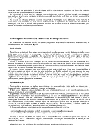 diferentes níveis de autoridade. A adoção desse critério evitará sérios problemas na Área das relações
humanas e das comunicações administrativas.
    Se a instituição já contar com um órgão de documentação, este será, em principio, o órgão mais adequado
para acolher o arquivo, uma vez que a tendência moderna é reunir todos os órgãos que tenham como matéria-
prima a informação.
    Ao usuário não interessa onde se encontra armazenada a informação - numa biblioteca, numa memória de
computador, num microfilme, ou num arquivo tradicional. Daí a importância da constituição de sistemas de
informação, dos quais o arquivo deve participar, dotados de recursos técnicos e materiais adequados para
atender à acelerada demanda de nossos tempos.




   Centralização ou descentralização e coordenação dos serviços de arquivo

   Ao se elaborar um plano de arquivo, um aspecto importante a ser definido diz respeito à centralização ou
descentralização dos serviços de arquivo.

   Centralização

    Por sistema centralizado de arquivos correntes entende-se não apenas a reunião da documentação em um
único local, como também a concentração de todas as atividades de controle - recebimento, registro,
distribuição, movimentação e expedição - de documentos de uso corrente em um único órgão da estrutura
organizacional, freqüentemente designado de Protocolo e Arquivo, Comunicações e Arquivo, ou outra
denominado similar.
    Dentre as inúmeras e inegáveis vantagens que um sistema centralizado oferece, citam-se: treinamento mais
eficiente do pessoal de arquivo; maiores possibilidades de padronização de normas e procedimentos; nítida
delimitação de responsabilidades; constituição de conjuntos arquivísticos mais completes; redução dos custos
operacionais; economia de espaço e equipamentos.
    A despeito dessas vantagens, não se pode ignorar que uma centralização rígida seria desaconselhável e
até mesmo desastrosa como no caso de uma instituição de âmbito nacional, em que algumas de suas
unidades administrativas desenvolvem atividades praticamente autônomas ou específicas, ou ainda que tais
unidades estejam localizadas fisicamente distantes uma das outras, As vezes em Áreas geográficas diferentes
- agências, filiais, delegacias -carecendo, portanto, de arquivos próximos para que possam se desincumbir,
com eficiência, de seus programas de trabalho.

   Descentralização

    Recomenda-se prudência ao aplicar esse sistema. Se a centralização rígida pode ser desastrosa, a
descentralização excessiva surtirá efeitos iguais ou ainda piores. .
    O bom senso indica que a descentralização deve ser estabelecida levando-se em consideração as grandes
áreas de atividades de uma instituição.
    Suponha-se uma empresa estruturada em departamentos Como Produção, Comercialização e Transportes,
Além dos órgãos de atividades-meio ou administrativos, e que cada um desses departamentos se desãobre em
divisões e/ou seções. Uma vez constatada a necessidade da descentralização para facilitar o fluxo de
informações, esta deverá ser aplicada a nível de Departamento, isto é, deverá ser mantido um arquivo junto a
cada Departamento, onde estarão reunidos todos os documentos de sua área de atuação, incluindo os
produzidos e recebidos pelas divisões e seções que o compõem.. Para completar o sistema deverá ser
mantido também um arquivo para a documentação dos órgãos administrativos.
    A descentralização dos arquivos correntes obedece basicamente a dois critérios:

   - centralização das atividades de controle (protocolo) e descentralização dos arquivos;
   - descentralização das atividades de controle (protocolo) e dos arquivos.

   Quando se fala em atividades de controle está-se referindo Aquelas exercidas em geral pelos órgãos.- de
comunicações, isto é: recebimento, registro, classificação, distribuição, movimentação e expedição dos
documentos correntes.

   a) Centralização das atividades de controle (protocolo) descentralização dos arquivos
 