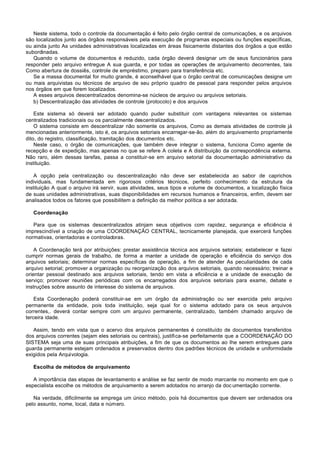 Neste sistema, todo o controle da documentação é feito pelo órgão central de comunicações, e os arquivos
são localizados junto aos órgãos responsáveis pela execução de programas especiais ou funções específicas,
ou ainda junto As unidades administrativas localizadas em áreas fisicamente distantes dos órgãos a que estão
subordinadas.
   Quando o volume de documentos é reduzido, cada órgão deverá designar um de seus funcionários para
responder pelo arquivo entregue A sua guarda, e por todas as operações de arquivamento decorrentes, tais
Como abertura de dossiês, controle de empréstimo, preparo para transferência etc.
   Se a massa documental for muito grande, é aconselhável que o órgão central de comunicações designe um
ou mais arquivistas ou técnicos de arquivo de seu próprio quadro de pessoal para responder pelos arquivos
nos órgãos em que forem localizados.
   A esses arquivos descentralizados denomina-se núcleos de arquivo ou arquivos setoriais.
   b) Descentralização das atividades de controle (protocolo) e dos arquivos

    Este sistema só deverá ser adotado quando puder substituir com vantagens relevantes os sistemas
centralizados tradicionais ou os parcialmente descentralizados.
    O sistema consiste em descentralizar não somente os arquivos, Como as demais atividades de controle já
mencionadas anteriormente, isto é, os arquivos setoriais encarregar-se-ão, além do arquivamento propriamente
dito, do registro, classificação, tramitação dos documentos etc.
    Neste caso, o órgão de comunicações, que também deve integrar o sistema, funciona Como agente de
recepção e de expedição, mas apenas no que se refere A coleta e A distribuição da correspondência externa.
Não raro, além dessas tarefas, passa a constituir-se em arquivo setorial da documentação administrativo da
instituição.

    A opção pela centralização ou descentralização não deve ser estabelecida ao sabor de caprichos
individuais, mas fundamentada em rigorosos critérios técnicos, perfeito conhecimento da estrutura da
instituição A qual o arquivo irá servir, suas atividades, seus tipos e volume de documentos, a localização física
de suas unidades administrativas, suas disponibilidades em recursos humanos e financeiros, enfim, devem ser
analisados todos os fatores que possibilitem a definição da melhor política a ser adotada.

   Coordenação

   Para que os sistemas descentralizados atinjam seus objetivos com rapidez, segurança e eficiência é
imprescindível a criação de uma COORDENAÇÃO CENTRAL, tecnicamente planejada, que exercerá funções
normativas, orientadoras e controladoras.

    A Coordenação terá por atribuições: prestar assistência técnica aos arquivos setoriais; estabelecer e fazei
cumprir normas gerais de trabalho, de forma a manter a unidade de operação e eficiência do serviço dos
arquivos setoriais; determinar normas específicas de operação, a fim de atender As peculiaridades de cada
arquivo setorial; promover a organização ou reorganização dos arquivos setoriais, quando necessário; treinar e
orientar pessoal destinado aos arquivos setoriais, tendo em vista a eficiência e a unidade de execução de
serviço; promover reuniões periódicas com os encarregados dos arquivos setoriais para exame, debate e
instruções sobre assunto de interesse do sistema de arquivos.

    Esta Coordenação poderá constituir-se em um órgão da administração ou ser exercida pelo arquivo
permanente da entidade, pois toda instituição, seja qual for o sistema adotado para os seus arquivos
correntes,. deverá contar sempre com um arquivo permanente, centralizado, também chamado arquivo de
terceira idade.

   Assim, tendo em vista que o acervo dos arquivos permanentes é constituído de documentos transferidos
dos arquivos correntes (sejam eles setoriais ou centrais), justifica-se perfeitamente que a COORDENAÇÃO DO
SISTEMA seja uma de suas principais atribuições, a fim de que os documentos ao Ihe serem entregues para
guarda permanente estejam ordenados e preservados dentro dos padrões técnicos de unidade e uniformidade
exigidos pela Arquivologia.

   Escolha de métodos de arquivamento

   A importância das etapas de levantamento e análise se faz sentir de modo marcante no momento em que o
especialista escolhe os métodos de arquivamento a serem adotados no arranjo da doc umentação corrente.

   Na verdade, dificilmente se emprega um único método, pois há documentos que devem ser ordenados ora
pelo assunto, nome, local, data e número.
 