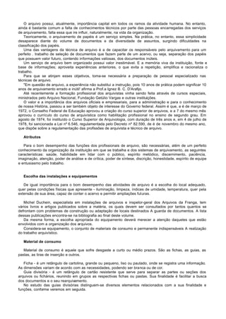 O arquivo possui, atualmente, importância capital em todos os ramos da atividade humana. No entanto,
ainda é bastante comum a falta de conhecimentos técnicos por parte das pessoas encarregadas dos serviços
de arquivamento, falta essa que ire influir, naturalmente, na vida da organização.
    Teoricamente, o arquivamento de papéis é um serviço simples. Na prática, no entanto, essa simplicidade
desaparece diante do volume de documentos e da diversidade de assuntos, surgindo dificuldades na
classificação dos papéis.
    Uma das vantagens da técnica de arquivo é a de capacitar os responsáveis pelo arquivamento para um
perfeito . trabalho de seleção de documentos que fazem parte de um acervo, ou seja, separação dos papéis
que possuem valor futuro, contendo informações valiosas, dos documentos inúteis.
    Um serviço de arquivo bem organizado possui valor inestimável. E a memória viva da instituição, fonte e
base de informações; aproveita experiências anteriores, o que evita a repetição, simplifica e racionaliza o
trabalho.
    Para que se atinjam esses objetivos, toma-se necessária a preparação de pessoal especializado nas
técnicas de arquivo.
    "Em questão de arquivo, a experiência não substitui a instrução, pois 10 anos de prática podem significar 10
anos de arquivamento errado e inútil' afirma a Prof.a Ignez B. C. D'Arafijo.
    Até recentemente a formação profissional dos arquivistas vinha sendo feita através de cursos especiais,
ministrados pelo Arquivo Nacional, Fundação Getúlio Vargas e outras instituições.
    O valor e a importância dos arquivos oficiais e empresariais, para a administração e para o conhecimento
de nossa História, passou a ser também objeto de interesse do Governo federal. Assim é que, a é de março de
1972, o Conselho Federal de Educação aprovou a criação do curso superior de arquivos, e a 7 do mesmo mês
aprovou o currículo do curso de arquivística como habilitação profissional no ensino de segundo grau. Em
agosto de 1974, foi instituído o Curso Superior de Arquivologia, com duração de três anos e, em 4 de julho de
1978, foi sancionada a Lei nº 6.546, regulamentada pelo Decreto nº 82.590, de é de novembro do mesmo ano,
que dispõe sobre a regulamentação das profissões de arquivista e técnico de arquivo.

   Atributos

   Para o bom desempenho das funções dos profissionais de arquivo, são necessárias, além de um perfeito
conhecimento da organização da instituição em que se trabalha e dos sistemas de arquivamento, as seguintes
características: saúde, habilidade em lidar com o público, espírito metódico, discernimento, paciência,
imaginação, atenção, poder de análise e de crítica, poder de síntese, discrição, honestidade, espírito de equipe
e entusiasmo pelo trabalho.


   Escolha das instalações e equipamentos

   De igual importância para o bom desempenho das atividades de arquivo é a escolha do local adequado,
quer pelas condições físicas que apresente - iluminação, limpeza, índices de umidade, temperatura, quer pela
extensão de sua área, capaz de conter o acervo e permitir ampliações futuras.

   Michel Duchein, especialista em instalações de arquivos e inspetor-geral dos Arquivos da Franga, tem
vários livros e artigos publicados sobre a matéria, os quais devem ser consultados por tantos quantos se
defrontam com problemas de construção ou adaptação de locais destinados A guarda de documentos. A lista
dessas publicações encontra-se na bibliografia ao final deste volume.
   Da mesma forma, a escolha apropriada do equipamento deverá merecer a atenção daqueles que estão
envolvidos com a organização dos arquivos.
   Considera-se equipamento, o conjunto de materiais de consumo e permanente indispensáveis A realização
do trabalho arquivístico.

   Material de consumo

   Material de consumo é aquele que sofre desgaste a curto ou médio prazos. São as fichas, as guias, as
pastas, as tiras de inserção e outros.

   Ficha - é um retângulo de cartolina, grande ou pequeno, liso ou pautado, onde se registra uma informação.
As dimensões variam de acordo com as necessidades, podendo ser branca ou de cor.
   Guia divisória - é um retângulo de cartão resistente que serve para separar as partes ou seções dos
arquivos ou fichários, reunindo em grupos as respectivas fichas ou pastas. Sua finalidade é facilitar a busca
dos documentos e o seu rearquivamento.
   No estudo das guias divisórias distinguem-se diversos elementos relacionados com a sua finalidade e
funções, conforme veremos em seguida.
 