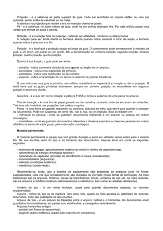 Projeção - é a saliência na parte superior da guia. Pode ser recortada no próprio cartão, ou nele ser
aplicada, sendo então de celulóide ou de metal.
    A abertura na projeção que recebe a tira de inserção chama-se janela.
    Pé - é a saliência, na parte inferior da guia, onde há um orifício chamado ilha. Por este orifício passa uma
vareta que prende as guias à gaveta.

   Notação - é a inscrição feita na projeção, podendo ser alfabética, numérica ou alfanumérica.
   A notação pode ser ainda aberta ou fechada. aberta quando indica somente o início da seção, e fechada
quando indica o princípio e o fim.

   Posição - é o local que a projeção ocupa ao longo da guia. O comprimento pode corresponder à metade da
guia, a um terço, um quarto ou um quinto. Daí a denominação de: primeira posição, segunda posição, terceira
posição, quarta posição, quinta posição.

   Quanto à sua função, a guia pode ser ainda:

   -   primária - indica a primeira divisão de uma gaveta ou seção de um arquivo;
   -   secundária - indica uma subdivisão da primária;
   -   subsidiária - indica uma subdivisão da secundária;
   -   especial - indica a localização de um nome ou assunto de grande freqüência.

   O que indica se uma guia é primária, secundária, subsidiaria ou especial é a notação e não a projeção. O
ideal seria que as guias primárias estivessem sempre em primeira posição, as secundárias em segunda
posição e assim por diante.

   Guia-fora - é a que tem como notação a palavra FORA e indica a ausência de uma pasta do arquivo.

    Tira de inserção - é uma tira de papel gomado ou de cartolina, picotada, onde se escrevem as notações.
Tais tiras são inseridas nas projeções das pastas ou guias.
    Pasta - é uma folha de papelão resistente, ou cartolina, dobrada ao meio, que serve para guardar e proteger
os documentos. Pode ser suspensa, de corte reto, isto é, lisa, ou ter projeção. Elas se dividem em:
    - individual ou pessoal - onde se guardam' documentos referentes a um assunto ou pessoa em ordem
cronológica;
    - miscelânea - onde se guardam documentos referentes a diversos assuntos ou diversas pessoas em ordem
alfabética e dentro de cada grupo, pela ordenação cronológica.

   Material permanente

   O material permanente é aquele que tem grande duração e pode ser utilizado várias vezes para o mesmo
fim. Na sua escolha, além do tipo e do tamanho dos documentos, deve-se levar em conta os seguintes
requisites:

   -   economia de espaço (aproveitamento máximo do móvel e mínimo de dependências);
   -   conveniência do serviço (arrumação racional);
   -   capacidade de expansão (previsão de atendimento a novas necessidades);
   -   invulnerabilidade (segurança);
   -   distinção (condições estáticas);
   -   resistência (conservação).

   Recomenda-se, ainda, que a escolha do equipamento seja precedida de pesquisa junto As firmas
especializadas, uma vez que constantemente são lançadas no mercado novas linhas de fabricação. As mais
tradicionais são os arquivos, fichários, caixas de transferência, boxes, armários de aço etc. As mais recentes
são os arquivos e fichários rotativos eletromecânicos e eletrônicos, bem como as estantes deslizantes.

   Armário de aço - é um móvel fechado, usado para guardar documentos sigilosos, ou volumes
encadernados.
   Arquivo - móvel de aço ou de madeira, com duas, três, quatro ou mais gavetas ou gabinetes de diversas
dimensões, onde são guardados os documentos.
   Arquivo de fole - é um arquivo de transição entre o arquivo vertical e o horizontal. Os documentos eram
guardados horizontalmente, em pastas com subdivisões, e carregados verticalmente.
   Arquivos horizontais antigos
   - pombal (em forma de escaninhos);
   - sargento (tubos metálicos usados pelo exército em campanha).
 