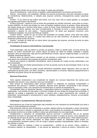 Box - pequeno fichário que se coloca nas mesas. É usado para lembretes.
    Caixa de transferencia - caixa de aço ou papelão, usada especialmente nos arquivos permanentes.
    Estante - móvel aberto, com prateleiras, utilizado nos arquivos permanentes, onde são colocadas as caixas
de transferência. Modernamente, é utilizada para arquivos correntes, empregando-se pastas suspensas
laterais.
    Fichário - É um móvel de aço próprio para fichas, com uma, duas, três ou quatro gavetas, ou conjugado
com gavetas para fichas e documentos.
    Fichário horizontal - aquele em que as fichas são guardadas em posição horizontal, umas sobre as outras -
modelo KARDEX. As fichas são fixadas por meio de bastões metálicos presos às gavetas. Dessa disposição
das hastes resulta que a primeira ficha presa, a partir do fundo, ficará inteiramente visível, deixando que da
imediatamente inferior apareça uma faixa correspondente à dimensão da barra, e assim sucessivamente,
lembrando o aspecto de uma esteira - "arquivo-esteirinha". As faixas que aparecem funcionam como
verdadeiras projeções, nas quais são feitas as notações.
    Fichário vertical - aquele em que as fichas são guardadas em posição vertical, umas atrás das outras,
geralmente separadas por guias. É o modelo mais usado por ser mais econômico. As gavetas ou bandejas
comportam grande número de fichas.
    Suporte - armação de metal que se coloca dentro das gavetas dos arquivos, servindo de ponto de apoio
para as pastas suspensas.

   Constituição de arquivos intermediários e permanentes

    Toda organização, seja ela pública ou privada, de pequeno, médio ou grande porte, acumula através dos
tempos um acervo documental que, mesmo depois de passar por fases de análise, avaliação e seleção
rigorosas, deve ser preservado, seja para fins administrativos e fiscais, seja por exigências legais, ou ainda por
questões meramente históricas.
    Nenhum plano de arquivo estaria completo se não previsse a constituição do arquivo permanente, para
onde devem ser recolhidos todos aqueles documentos considerados vitais.
    Quanto aos arquivos ou depósitos intermediários, estes só deverão ser criados se ficar evidenciada a sua
real necessidade.
    Em geral, existem em âmbito governamental, em face do grande volume de documentação oficial e de sua
descentralização física.
    As entidades e empresas de caráter privado dificilmente necessitam desse organismo, salvo no caso de
instituições de grande porte, com filiais, escritórios, representações ou similares, disperses geograficamente e
detentores de grande volume de documentação.

   Recursos financeiros

    Outro aspecto fundamental a ser considerado diz respeito aos recursos disponíveis não apenas para
instalação dos arquivos, mas, sobretudo, para sua manutenção.
    Nem sempre os responsáveis pelos serviços públicos ou dirigentes de empresas compreendem a
importância dos arquivos e admitem as despesas, algumas vezes elevadas, concernentes a tais serviços.
Toma-se necessária, então, uma campanha de esclarecimento no sentido de sensibilizá-los.
    Considerados todos os elementos descritos, o especialista estará em condições de elaborar o projeto de
organização, a ser dividido em três partes. A primeira constara de uma síntese da situação real encontrada. A
segunda, de análise e diagnóstico da situação. A terceira será o plano propriamente dito, contendo as
prescrições, recomendações e procedimentos a serem adotados, estabelecendo-se, inclusive, as prioridades
para a implantação.

   Implantação e acompanhamento. Manuais de arquivo

    Recomenda-se que a fase de implantação seja precedida de uma campanha de sensibilização que atinja a
todos os níveis hierárquicos envolvidos.
    Esta campanha, feita por meio de palestras e reuniões, objetiva informar as alterações a serem introduzidas
nas rotinas de serviço e solicitar a cooperação de todos, numa tentativa de neutralizar as resistências naturais
que sempre ocorrem ao se tentar modificar o status que administrativo de uma organização.
    Paralelamente à campanha de sensibilização deve-se promover o treinamento não só do pessoal
diretamente envolvido na execução das tarefas e funções previstas no projeto de arquivo, como daqueles que
se utilizarão dos serviços de arquivo, ou de cuja atuação dependerá, em grande parte, o êxito desses serviços.
    A implantação das normas elaboradas na etapa anterior exigirá do responsável pelo projeto um
acompanhamento constante e atento, a fim de corrigir e adaptar quaisquer impropriedades, falhas ou omissões
que venham a ocorrer.
    Somente depois de implantar e testar os procedimentos - verificar se as normas, rotinas, modelos e
formulários atendem as necessidades - é que deverá ser elaborado o manual de arquivo, instrumento que
 