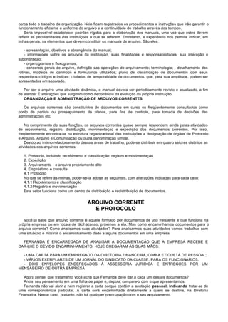 coroa todo o trabalho de organização. Nele ficam registrados os procedimentos e instruções que irão garantir o
funcionamento eficiente e uniforme do arquivo e a continuidade do trabalho através dos tempos.
    Seria impossível estabelecer padrões rígidos para a elaboração dos manuais, uma vez que estes devem
refletir as peculiaridades das instituições a que se referem. Entretanto, a experiência nos permite indicar, em
linhas gerais, os elementos que devem constituir os manuais de arquivo. São eles:

    - apresentação, objetivos e abrangência do manual;
    - informações sobre os arquivos da instituição, suas finalidades e responsabilidades; sua interação e
subordinação;
    - organogramas e fluxogramas;
    - concertos gerais de arquivo, definição das operações de arquivamento; terminologia; - detalhamento das
rotinas, modelos de carimbos e formulários utilizados; plano de classificação de documentos com seus
respectivos códigos e índices; - tabelas de temporalidade de documentos, que, pela sua amplitude, podem ser
apresentadas em separado.

   Por ser o arquivo uma atividade dinâmica, o manual devera ser periodicamente revisto e atualizado, a fim
de atender É alterações que surgirem como decorrência da evolução da própria instituição.
   ORGANIZAÇÃO E ADMINISTRAÇÃO DE ARQUIVOS CORRENTES

   Os arquivos correntes são constituídos de documentos em curso ou freqüentemente consultados como
ponto de partida ou prosseguimento de planos, para fins de controle, para tomada de decisões das
administrações etc.

    No cumprimento de suas funções, os arquivos correntes quase sempre respondem ainda pelas atividades
de recebimento, registro, distribuição, movimentação e expedição dos documentos correntes. Por isso,
freqüentemente encontra-se na estrutura organizacional das instituições a designação de órgãos de Protocolo
e Arquivo, Arquivo e Comunicação ou outra denominação similar.
    Devido ao íntimo relacionamento dessas áreas de trabalho, pode-se distribuir em quatro setores distintos as
atividades dos arquivos correntes:

   1. Protocolo, incluindo recebimento e classificação; registro e movimentação
   2. Expedição
   3. Arquivamento - o arquivo propriamente dito
   4. Empréstimo e consulta
   4.1 Protocolo
   No que se refere às rotinas, poder-se-ia adotar as seguintes, com alterações indicadas para cada caso:
   4.1.1 Recebimento e classificação
   4.1.2 Registro e movimentação
   Este setor funciona como um centro de distribuição e redistribuição de documentos.


                                        ARQUIVO CORRENTE
                                          E PROTOCOLO

   Você já sabe que arquivo corrente é aquele formado por documentos de uso freqüente e que funciona na
própria empresa ou em locais de fácil acesso, próximos a ela. Mas como encaminhamos documentos para o
arquivo corrente? Como analisamos suas atividades? Para analisarmos suas atividades vamos trabalhar com
uma situação e mostrar o encaminhamento dado a alguns documentos em uma empresa.

  FERNANDA É ENCARREGADA DE ANALISAR A DOCUMENTAÇÃO QUE A EMPRESA RECEBE E
DAR-LHE O DEVIDO ENCAMINHAMENTO. HOJE CHEGARAM ÀS SUAS MÃOS:

  - UMA CARTA PARA UM EMPREGADO DA DIRETORIA FINANCEIRA, COM A ETIQUETA DE PESSOAL;
  - VÁRIOS EXEMPLARES DE UM JORNAL DO SINDICATO DA CLASSE, PARA OS FUNCIONÁRIOS;
  - DOIS ENVELOPES ENDEREÇADOS À ASSESSORIA JURíDICA E ENTREGUES POR UM
MENSAGEIRO DE OUTRA EMPRESA.

   Agora pense: que tratamento você acha que Fernanda deve dar a cada um desses documentos?
   Anote seu pensamento em uma folha de papel e, depois, compare-o com o que apresentamos.
   Fernanda não vai abrir e nem registrar a carta porque contém a anotação pessoal, indicando tratar-se de
uma correspondência particular. A carta será encaminhada diretamente a quem se destina, na Diretoria
Financeira. Nesse caso, portanto, não há qualquer preocupação com o seu arquivamento.
 