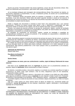 Quanto aos jornais, Fernanda também não precisa registrã-los, porque não são documentos oficiais. Eles
devem ser distribuídos aos funcionários e, após serem lidos, podem ser jogados fora.

    Já os envelopes entregues pelo mensageiro são correspondências oficiais. Eles precisam ser abertos, os
documentos registrados e encaminhados, no caso, à Assessoria jurídica, de acordo com os procedimentos
adotados pela administração.
    Todo o andamento desses documentos dentro da empresa é controlado e, só após cumprirem suas
finalidades, é que são arquivados. Muitos deles até podem aguardar decisões e prazos já nos arquivos. E
dependendo das normas da empresa e da natureza dos documentos arquivados, eles podem ser emprestados
ou consultados no próprio local do arquivo.

    Desde a chegada dos documentos à empresa já deve haver uma preocupação com o seu possível
arquivamento. O técnico de arquivo precisa estar atento a isso e determinar a classificação que cada
documento recebe no momento do seu registro, pois ela se repetirá mais tarde, quando for arquivado.
    Portanto, num sistema de arquivos correntes, os serviços de recebimento, registro, controle de tramitação
(distribuição e movimentação) e expedição da correspondência, não podem ser desvinculados dos serviços de
arquivamento e empréstimo ou consulta de documentos.
    As atividades de recebimento de documentos, registro, controle de tramitação e expedição de
correspondências constituem os serviços de protocolo. E as atividades de arquivamento e empréstimo de
documentos são os serviços de arquivo.

   Então, não podemos separar os serviços de protocolo dos serviços de arquivo. Daí ser comum, na estrutura
organizacional das instituições, a existência de setores, normalmente denominados Arquivo e Protocolo, ou
Arquivo e Comunicação ou outro nome parecido, que respondem tanto pelo protocolo como pelo arquivamento.
   Em relação aos serviços de arquivo e protocolo, é importante destacarmos que as rotinas e procedimentos
para sua execução devem ser criados pela própria instituição, obedecendo a um critério adequado às suas
características. Não podemos predeterminar e nem impor qualquer rotina ou procedimento a uma empresa,
mas apenas sugerir.

   SERVIÇOS DE PROTOCOLO
   Observe este ofício:

   Para:Banco do Estado S.A.
       Diretoria Financeira

   Senhor Diretor,

  Encaminhamos em anexo, para seu conhecimento e análise, cópia do Balanço Patrimonial de nossa
empresa...

  Este ofício, ao ser recebido pelo banco, foi registrado de acordo com os procedimentos adotados na
empresa. Depois foi distribuído, sendo encaminhado ao Diretor Financeiro.

    Na diretoria, a secretária recebeu o documento, registrou-o na entrada nos controles específicos do órgão e
encaminhou-o ao diretor. Esse, após conhecer o teor do ofício, despachou-o para um dos assessores,
solicitando-lhe análise e parecer.
    Concluída a solicitação, o assessor retornou o documento com o parecer à sua chefia que, após analisar,
pediu algumas providências, dentre as quais a expedição de uma resposta à Andes Turismo S.A. Finalmente,
ele devolveu a documentação à sua secretária - ofício, despachos, parecer -, solicitando-lhe o arquivamento.
    A secretária registrou a saída do documento em seus controles e depois encaminhou-o ao Setor de Arquivo
da empresa.
    Veja que o ofício passou por vários setores dentro do Banco do Estado S.A., envolvendo tarefas que
constituem o serviço de protocolo de uma empresa: recebimento; registro; distribuição e movimentação;
expedição de correspondência.

   PROTOCOLO

   É A DENOMINAÇÃO ATRIBUÍDA AOS SETORES ENCARREGADOS DO RECEBIMENTO, REGISTRO,
DISTRIBUIÇÃO E MOVIMENTAÇÃO E EXPEDIÇÃO DE DOCUMENTOS. É TAMBÉM O NOME ATRIBUÍDO
AO NUMERO DE REGISTRO DADO AO DOCUMENTO OU, AINDA, AO LIVRO DE REGISTRO DE
DOCUMENTOS RECEBIDOS E EXPEDIDOS.
 