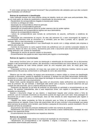 E como esses serviços de protocolo funcionam? Que procedimentos são adotados para que eles cumpram
suas finalidades com eficiência?

   Rotinas de recebimento e classificação
   Cada instituição precisa criar suas próprias rotinas de trabalho, tendo em vista suas particularidades. Mas,
de um modo geral, as rotinas de recebimento e classificação de documentos são:
   - Recebimento da correspondência chegada à empresa pelo malote,
   - Correios ou entregue em mãos.
   - Separação da correspondência oficial da particular.
   - Distribuição da correspondência particular.
   - Separação da correspondência oficial de caráter ostensivo das de caráter sigiloso.
   - Encaminhamento da correspondência sigilosa aos seus destinatários.
   - Abertura da correspondência ostensiva.
   - Leitura da correspondência para tomada de conhecimento do assunto, verificando a existência de
antecedentes.
   - Requisição dos antecedentes ao arquivo. Se eles não estiverem lã, o setor encarregado de registro e
movimentação informará onde se encontram e os solicitará, para ser feita a juntada, isto é, agrupar, por
exemplo, dois ou mais documentos, ou processos.
   - Interpretação da correspondência e sua classificação de acordo com o código adotado pela empresa e
definido pelo arquivista.
   - Carimbo do documento no canto superior direito (de preferência com um carimbo numerador datador do
protocolo). Abaixo da data e do número, escrevemos para onde o documento será encaminhado (destino) e o
código atribuído a ele, quando foi classificado.
   - Elaboração do resumo do assunto tratado no documento.
   - Encaminhamento dos papéis ao setor responsável pelo registro e movimentação.

   Rotinas de registro e movimentação

   Esse serviço funciona como um centro de distribuição e redistribuição de documentos. Ali os documentos
chegam e são encaminhados aos setores, são devolvidos e reencaminhados aos outros setores ou ao arquivo.
Mesmo que algumas de suas rotinas possam variar de uma empresa para outra, de modo geral, elas
compreendem:
   - Preparação da ficha de protocolo, em duas vias, que podem ser de diferentes modelos, dentre os quais
selecionamos três para seu conhecimento e verificação de como são preenchidas.

    Observe que nos três modelos, há espaço para escrevermos o mesmo código ou número de classificação
colocado no documento, quando foi registrado no protocolo. E também há uma parte denominada dístribuíção,
andamento ou carga, onde anotamos cada etapa da tramitação do documento (desde o momento de sua saída
do setor de protocolo até o seu arquivamento).
    Desse modo, quando desejamos saber algo sobre um documento, basta verificarmos seu andamento na
ficha de protocolo. Se, por exemplo, a destinação dele estiver para o arquivo, é possível sabermos sob que
notação ele está arquivado, que é a mesma atribuída ao documento.
    - Acréscimo da segunda via da ficha de protocolo ao documento já carimbado e encaminhamento ao seu
destino. Se existirem antecedentes, eles e suas respectivas fichas, com registro e anotações, devem ser
anexados ao documento.
    Quando o documento chegar ao seu destino, o responsável naquele setor precisa retirar a ficha de
protocolo, que só é anexada novamente ao documento quando ele seguir para outro setor. Essa passagem do
documento de um setor a outro, a redístribuição, deve ser feita através do setor responsável pelo registro e
movimentação.
    - Registro dos dados constantes da ficha de protocolo para as fichas de procedência e de assunto,
rearquivando-as em seguida. Essas fichas são preenchidas não só para controlar a documentação que passa
pelos serviços de protocolo como também, para facilitar a pesquisa do documento, quando necessário. Eis um
exemplo de ficha de procedência
    - Arquivamento das fichas de protocolo obedecendo à ordem dos números de protocolo.
    - Recebimento, dos vários setores da empresa, dos documentos a serem redistribuídos e anotação do novo
destino nas respectivas fichas.
    - Encaminhamento dos documentos aos respectivos destinos.

   Rotinas de expedição
   Em geral, são adotadas estas rotinas nos serviços de expedição de uma empresa:
   - Recebimento da correspondência a ser expedida: o original, o envelope e as cópias, nas cores e
quantidades determinadas pela empresa.
 