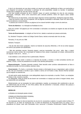 A ata é um documento em que deve constar um resumo por escrito, detalhando os fatos e as resoluções a
que chegaram as pessoas convocadas a participar de uma assembléia, sessão ou reunião. A expressão
correta para a redação de uma ata é lavrar uma ata.
   Uma das funções principais da ata é historiar, traçar um painel cronológico da vida de uma empresa,
associação, instituição. Serve como documento para consulta posterior, tendo em alguns casos caráter
obrigatório.
   Por tratar-se de um documento, a ata deve seguir algumas normas específicas. Analisemos algumas delas.
   - Deve ser escrito à mão, em livro especial, com as páginas numeradas e rubricadas. Esse livro deve conter
termo de abertura e encerramento.
   - A pessoa que numerar e rubricar as páginas do livro deverá também redigir o termo de abertura.

   Termo de Abertura - é a indicação da finalidade do livro.

  Este livro contém 120 páginas por mim numeradas e rubricadas e se destina ao registro de atas da Escola
Camilo Gama.

   Termo de Encerramento - é redigido ao final do livro, datado e assinado por pessoa autorizada.

   Eu, Norberto Tompsom, diretor do Colégio Camilo Gama, declaro encerrado este livro de atas.

   Parnaíba, 21 de junho de 1996

   Norberto Tompsom

  - Na ato não deve haver parágrafo, mesmo se tratando de assuntos diferentes, a fim de se evitar espaços
em branco que possam ser adulterados.

   - Não são admitidas rasuras. Havendo engano, usam-se expressões, tais como: aliás, digo, a seguir
escreve-se o termo correto. Se a incorreção for notada ao final, usa-se a expressão em tempo, escrevendo-se
em seguida "onde se lê ... leia-se ... ".

   A ata obedece a uma estrutura fixa e padronizada. Observe:

   Introdução - Deve conter o número e a natureza da reunião, o horário e a data (completa) escritos por
extenso, o local, o nome do presidente da reunião e dos demais participantes.

   Desenvolvimento - Também chamado contexto. Nele deverão estar contidos ordenadamente os fatos e
decisões da reunião, de forma sintética, precisa e clara.

   Encerramento - É o fecho, a conclusão. Deverá constar a informação de que o responsável, após a leitura
da ata, deu por encerrada a reunião e que o redator a lavrou em tal horário e data. Deverá informar também
que se seguem as assinaturas.

   Já está sendo aceita atualmente a ata datilografada depois de encerrada a reunião. Porém, as anotações
são feitas à mão, durante a reunião.
   Ao datilografar, todas as linhas da ata devem ser numeradas e o espaço que sobra à margem direita, deve
ser preenchido com pontilhado.

  Modernamente, por se necessitar de maior praticidade e rapidez, as empresas vêm substituindo a ata por
um determinado tipo de ficha. É uma ficha prática, fácil de preencher e manusear, embora não possua o
mesmo valor jurídico de uma ata.


   MODELOS

   a) Modelos de introdução (partes iníciais)

   CONSELHO PENITENCIÁRIO FEDERAL
   Ata da 791º Reunião Ordinária

   Aos dezesseis dias do mês de dezembro do ano de mil, novecentos e setenta, no quarto andar do Bloco "0"
da Avenida L do Setor de Autarquias Sul, na Sala de Despachos do Procurador-Geral da justiça, sob a
             -2,
presidência do Doutor José Júlio Guimarães Lima, reuniu-se o Conselho Penitenciário Federal. Estiveram
 