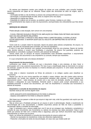 Os setores que desejarem manter uma coleção de cópias em suas unidades, para consulta imediata,
devem prepará-las em papel de cor diferente. Essas cópias são devolvidas ao setor de origem, após a
expedição.
    - Verificação da falta ou não de folhas ou anexos nas correspondências a serem expedidas.
    - Numeração e complementação de data, tanto no original como nas cópias.
    - Separação do original das cópias.
    - Expedição do original com os anexos, se existirem, pelos Correios, malotes ou em mãos.
    - Encaminhamento das cópias ao setor de arquivamento, acompanhadas dos antecedentes que lhes deram
origem.

   SERVIÇOS DE ARQUIVO

   Preste atenção a esta situação, bem comum em uma empresa:

   - FLÁVIA, PRECISO DA QUELE PROJETO DE AMPLIAÇÃO DA FIRMA PARA RETIRAR UNS DA DOS
   QUE VOU INCLUIR NESTE RELATÓRIO.
   - MAS DR. SANTANA, O PROJETO SAIU DAQUI PARA O DIRETOR-GERAL E AGORA JÁ DEVE
   ESTAR ARQUIVADO. O SENHOR QUER QUE EU SOLICITE UM EMPRÉSTIMO AO SETOR DE
   ARQUIVO?

   Como você vê, o projeto citado foi arquivado, depois de passar pelos setores competentes. Do arquivo, no
entanto, ele pode ser recuperado para consultas, por meio de empréstimo.
   E isso é o que deve acontecer com qualquer documentação oficial de uma empresa. Depois de tramitar
pelos devidos setores e cumprir suas finalidades, é arquivada. No arquivo fica guardada, podendo ser
emprestada ou consultada a qualquer momento, pelo pessoal da instituição.
   Vemos, assim, que os serviços de arquivo compreendem duas atividades específicas: o arquivamento
propriamente dito dos documentos e seu empréstimo ou consulta, sempre que necessário.

   E o que compreende cada uma dessas atividades?

   Arquivamento da documentação
   Lembramos que, desde o momento em que o documento chega a uma empresa, já deve haver a
preocupação com o seu possível arquivamento. Por isso é que a classificação dada ao documento no serviço
de protocolo, quando ele entra na empresa é a mesma utilizada para arquivá-lo. E como esses documentos
são classificados?

    Volte atrás e observe novamente as fichas de protocolo e os códigos usados para classificar os
documentos.
    Repare que não há uma norma específica em relação a esses códigos: eles são criados pelos técnicos
responsáveis, em função dos métodos de arquivamento adotados pela empresa. E esses métodos de
arquivamento variam - cada empresa, de acordo com o seu ramo de atividade, escolhe os métodos mais
indicados e adequados às suas finalidades. Somente assim o arquivo pode cumprir plenamente a sua
finalidade primordial -o acesso aos documentos, por meio de empréstimos e consultas aos funcionários e
setores da empresa.

   Empréstimo e consulta de documentos do arquivo
   Quantas vezes já não ouvimos alguém dizer:

   - ESTE ASSUNTO ESTÁ ENCERRADO!JÁ FOI PARA O ARQUIVO.
   - AQUELE DOCUMENTO FOI PARA O ARQUIVO MORTO.

    São frases que nos passam a idéia de que arquivo é algo sem vida, onde fica guardado tudo aquilo que não
vamos mais precisar.
    Mas já vimos que a finalidade principal de um arquivo é servir à administração. Desde o recebimento da
documentação até o seu arquivamento, o trabalho arquivístico precisa ser feito de modo a possibilitar a
recuperação rápida e completa da informação.
    Logo, é necessário que o arquivo esteja bem vivo! E ele só vai conseguir isso, facilitando o empréstimo e
consulta de seus documentos aos funcionários ou setores da empresa que deles precisarem. Essa é uma
tarefa que precisa ser feita com a máxima ética e segurança, para que nenhum documento seja divulgado
indevidamente ou mesmo que se perca.
    Assim, as rotinas de empréstimo e consulta dos documentos do arquivo podem ser:
    - Atender às requisições de empréstimos vindas dos diferentes órgãos/setores.
    - Preencher o formulário de recibo de documentação, em duas vias cujo modelo pode ser:
 