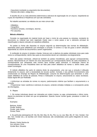 • Assunto(s) (conteúdo ou argumento dos documentos).
   • Número (de ordem, código etc.).

   A escolha de um ou mais elementos determinará a estrutura de organização de um arquivo, respeitando-se
o grau de importância e freqüência com que são solicitados.

   No trabalho secretarial, os métodos de uso mais comum são:

   •   Alfabético.
   •   Geográfico.
   •   Numérico (simples, cronológico, decimal...
   •   Por assuntos.

   Método alfabético

   Consiste na organização do material tendo por base o nome de uma pessoa ou empresa, constante do
documento ou material que será registrado (neste caso o nome passa a ser o elemento principal de
classificação) e depois colocado em seqüência alfabética.

   As pastas ou fichas são dispostas no arquivo segundo as determinações das normas de alfabetação,
separadas pelas guias alfabéticas que orientação a consulta. O número e o tipo de guias a serem utilizadas
dependerão do volume de documentos a serem organizados.

  A confecção do arquivo é simples e barata. Inicia-se com a abertura de pastas individuais (uma para cada
nome ou correspondente), dentro das quais os documentos devem ser ordenados cronologicamente.

   Além das pastas individuais, utilizam-se também as pastas miscelâneas, para agrupar correspondentes
avulsos. Recomenda-se um máximo de cinco documentos por correspondente dentro de cada miscelânea. O
correspondente que ultrapassar este número deve receber pasta individual. A ordenação interna de
correspondentes de uma miscelânea deve ser feita pela ordem alfabética de nomes e, dentro desta, pela
ordem cronológica.

    O método alfabético faz parte do sistema direto de arquivamento, uma vez que a consulta é efetuada
diretamente no arquivo, sem a necessidade de recurso auxiliar. Contudo, o seu perfeito funcionamento esta
condicionado ao emprego de Regras de Alfabetização: conjunto de determinações que c     omandam a orde-
nação alfabética de nomes de pessoas, firmas e instituições no arquivo, solucionando os casos duvidosos.
Essas regras têm por finalidade:

   • Uniformizar as entradas de nomes no arquivo, padronizando critérios que facilitem o arquivamento e a
consulta.
   • Proporcionar maior coerência à estrutura do arquivo, evitando entradas múltiplas e a conseqüente perda
de informações.

   A - Regras

   1. Os nomes individuais devem ser colocados em ordem inversa, ou seja, primeiramente o último nome,
depois os prenomes na ordem em que se apresentam. Quando houver nomes iguais, prevalece a ordem do
prenome.

   Exemplos:

   Barbosa, Anibal
   Corrêa, Antônio
   Corrêa, João Carlos
   Correa, Paulo

   2. As partículas estrangeiras (D', Da, De, Del, Des, Di, Du, Fitz, La, Le, Les, Mac, Mc, O', Van, Vanden, Van
der, Von, Vonder etc.), se escritas com inicial maiúscula, são consideradas como parte integrante do nome.
Exemplos:

   Oliveira, Carlos Santos de
   Von Johnson, Erick
   Vonder Blun, Eduardo
 