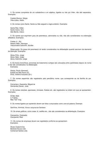 3. Os nomes compostos de um substantive e um adjetivo, ligados ou não por hífen, não são separados.
Exemplos:

   Castelo Branco, Sérgio
   Villa-Lobos, Heitor

   4. Os nomes como Santo, Santa ou São seguem a regra anterior. Exemplos:

   Santa Rita, Válter
   Santo lnácio, Ana
   São Benito, Inácio

    5. Os nomes que exprimem grau de parentesco, abreviados ou não, não são considerados na ordenação
alfabética. Exemplos:

   Freitas Jr., Ary
   Ribeiro Neto, Henrique
   Vasconcelos Sobrinho, Alcides

   Observação: Os graus de parentesco só serão considerados na alfabetação quando servirem de elemento
de distinção. Exemplos:

   Abreu Filho, Jorge
   Abreu Neto, Jorge
   Abreu Sobrinho, Jorge

   6. Os títulos honoríficos, pronomes de tratamento e artigos são colocados entre parênteses depois do nome
e não são considerados na alfabetação.
   Exemplos:

   Araújo, Paulo (General)
   Estado de São Paulo (O)
   Pinto, Antônio Eduardo (Dr.)

  7. Os nomes espanhóis são registrados pelo penúltimo nome, que corresponde ao da família do pai.
Exemplos:

   Cervantes y Saavedra, Miguel de
   Hemandes Xavier, José

  8. Os nomes orientais, japoneses, chineses, Árabes etc. são registrados na ordem em que se apresentam.
Exemplos:

   Al Ben Abib
   Li Yutang
   Mao Tsé Tung

   9. Os nomes ligados por apóstrofo devem ser lidos e arquivados como uma só palavra. Exemplo:

   Sant'Ana, Armindo, lê-se e arquiva-se Santana

   10. Os sinais gráficos, como crase, til, cedilha etc., não são considerados na alfabetação. Exemplos:

   Campanha, Clodoaldo
   Campanhã, Raul

   11. Os nomes de empresas devem ser registrados conforme se apresentam.
   Exemplos:

   Álvaro Costa & Cia
   Barbosa Souza Ltda
   Comercial Santos Ltda
 