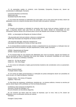 12. As expressões usadas no comércio, como Sociedade, Companhia, Empresa etc., devem ser
consideradas na alfabetação. Exemplos:

   Companhia Brasileira de Alimentos
   Editora Abril Ltda.
   Sociedade Espírita Alan Kardec

    13. Os nomes das empresas ou instituições que usam siglas, com ou sem ponto entre as letras, devem ser
alfabetados como se o conjunto de letras que os formam fosse uma palavra. Exemplos:

   CEEE
   UFRGS

    14. Quando uma empresa ou instituição for conhecida, além de seu nome por extenso, também por uma
sigla, o arquivista deverá optar pela forma de entrada que melhor atenda há necessidades de seus
consulentes, fazendo sempre uma remissiva para a forma não adotada como entrada no arquivo. Exemplo:

   ADVB... ou Associação dos Dirigentes de Vendas do Brasil

   • Se arquivado pelo nome por extenso, coloca-se a remissiva em:
   ADVB veja Associação dos Dirigentes de Vendas do Brasil

   • Se arquivado pela sigla, coloca-se a remissiva em:
   Associação dos Dirigentes de Vendas do Brasil veja ADVB

   15. A correspondência recebida de seção, divisão ou departamento de uma empresa ou instituição deve ser
arquivada pelo nome da empresa e não pelo departamento, divisão, seção. Exemplos:

   UFRGS - Departamento de Pessoal
   UFRGS - Escola de Engenharia

   16. As diversas filiais de uma empresa são alfabetadas pelo nome da empresa, seguido dos Estados em
que se encontram as filiais e, finalmente, dos nomes das cidades. Se estiverem localizadas em uma mesma
cidade, são colocados os endereços. Exemplos:

   União S.A. - RJ, Rio de Janeiro
   União S.A. - RS, Porto Alegre

  17. Os nomes de instituições e órgãos governamentais brasileiros são considerados como se apresentam.
Exemplos:

   Banco Central do Brasil
   Fundação Getúlio Vargas

  18. Os nomes de órgãos governamentais ou instituições de países estrangeiros devem ser precedidos do
nome do país, em língua portuguesa. Exemplos:

   Estados Unidos - The Library of Congress
   Inglaterra - Red Cross

   19. Nos títulos de congressos, conferências, simpósios etc., os números arábicos, romanos ou escritos por
extenso devem figurar entre parênteses ao final da entrada.)Exemplos:

   Conferência Latino-americana de Pediatras (II).
   Seminário Francês de Patologia (13º).
   Encontro Brasileiro de Secretárias (Segundo).

    20. Os numerais que fazem parte dos nomes de empresas; quer no inicio, meio ou fim, devem ser
alfabetados como se estivessem escritos por extenso.
    Exemplos:

   Ferragem 2 (dois) irmãos
 