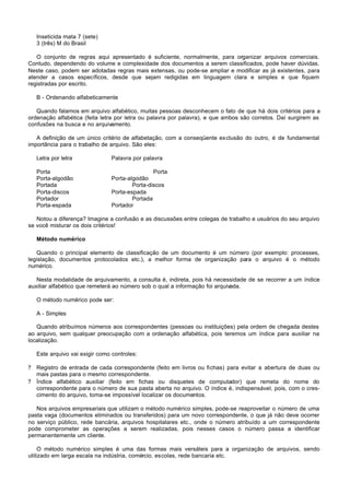 Inseticida mata 7 (sete)
    3 (três) M do Brasil

   O conjunto de regras aqui apresentado é suficiente, normalmente, para organizar arquivos comerciais.
Contudo, dependendo do volume e complexidade dos documentos a serem classificados, pode haver dúvidas.
Neste caso, podem ser adotadas regras mais extensas, ou pode-se ampliar e modificar as já existentes, para
atender a casos específicos, desde que sejam redigidas em linguagem clara e simples e que fiquem
registradas por escrito.

    B - Ordenando alfabeticamente

   Quando falamos em arquivo alfabético, muitas pessoas desconhecem o fato de que há dois critérios para a
ordenação alfabética (feita letra por letra ou palavra por palavra), e que ambos são corretos. Daí surgirem as
confusões na busca e no arquivamento.

   A definição de um único critério de alfabetação, com a conseqüente exclusão do outro, é de fundamental
importância para o trabalho de arquivo. São eles:

    Letra por letra              Palavra por palavra

    Porta                                        Porta
    Porta-algodão                Porta-algodão
    Portada                              Porta-discos
    Porta-discos                 Porta-espada
    Portador                             Portada
    Porta-espada                 Portador

   Notou a diferença? Imagine a confusão e as discussões entre colegas de trabalho e usuários do seu arquivo
se você misturar os dois critérios!

    Método numérico

   Quando o principal elemento de classificação de um documento é um número (por exemplo: processes,
legislação, documentos protocolados etc.), a melhor forma de organização para o arquivo é o método
numérico.

   Nesta modalidade de arquivamento, a consulta é, indireta, pois há necessidade de se recorrer a um índice
auxiliar alfabético que remeterá ao número sob o qual a informação foi arquivada.

    O método numérico pode ser:

    A - Simples

   Quando atribuímos números aos correspondentes (pessoas ou instituições) pela ordem de chegada destes
ao arquivo, sem qualquer preocupação com a ordenação alfabética, pois teremos um índice para auxiliar na
localização.

    Este arquivo vai exigir como controles:

?   Registro de entrada de cada correspondente (feito em livros ou fichas) para evitar a abertura de duas ou
    mais pastas para o mesmo correspondente.
?   Índice alfabético auxiliar (feito em fichas ou disquetes de computador) que remeta do nome do
    correspondente para o número de sua pasta aberta no arquivo. O índice é, indispensável, pois, com o cres-
    cimento do arquivo, toma-se impossível localizar os documentos.

   Nos arquivos empresariais que utilizam o método numérico simples, pode-se reaproveitar o número de uma
pasta vaga (documentos eliminados ou transferidos) para um novo correspondente, o que já não deve ocorrer
no serviço público, rede bancária, arquivos hospitalares etc., onde o número atribuído a um correspondente
pode comprometer as operações a serem realizadas, pois nesses casos o número passa a identificar
permanentemente um cliente.

     O método numérico simples é uma das formas mais versáteis para a organização de arquivos, sendo
utilizado em larga escala na indústria, comércio, escolas, rede bancaria etc.
 