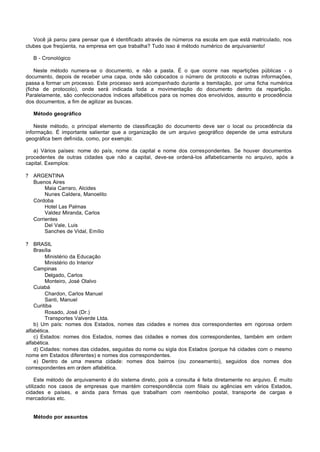 Você já parou para pensar que é identificado através de números na escola em que está matriculado, nos
clubes que freqüenta, na empresa em que trabalha? Tudo isso é método numérico de arquivaniento!

    B - Cronológico

    Neste método numera-se o documento, e não a pasta. É o que ocorre nas repartições públicas - o
documento, depois de receber uma capa, onde são colocados o número de protocolo e outras informações,
passa a formar um processo. Este processo será acompanhado durante a tramitação, por uma ficha numérica
(ficha de protocolo), onde será indicada toda a movimentação do documento dentro da repartição.
Paralelamente, são confeccionados índices alfabéticos para os nomes dos envolvidos, assunto e procedência
dos documentos, a fim de agilizar as buscas.

    Método geográfico

    Neste método, o principal elemento de classificação do documento deve ser o local ou procedência da
informação. É importante salientar que a organização de um arquivo geográfico depende de uma estrutura
geográfica bem definida, como, por exemplo:

   a) Vários países: nome do país, nome da capital e nome dos correspondentes. Se houver documentos
procedentes de outras cidades que não a capital, deve-se ordená-los alfabeticamente no arquivo, após a
capital. Exemplos:

?   ARGENTINA
    Buenos Aires
         Maia Carraro, Alcides
         Nunes Caldera, Manoelito
    Córdoba
         Hotel Las Palmas
         Valdez Miranda, Carlos
    Corrientes
         Del Vale, Luis
         Sanches de Vidal, Emílio

?   BRASIL
    Brasília
         Ministério da Educação
         Ministério do Interior
    Campinas
         Delgado, Carlos
         Monteiro, José Olalvo
    Cuiabá
         Chardon, Carlos Manuel
         Santi, Manuel
    Curitiba
         Rosado, José (Dr.)
         Transportes Valverde Ltda.
    b) Um país: nomes dos Estados, nomes das cidades e nomes dos correspondentes em rigorosa ordem
alfabética.
    c) Estados: nomes dos Estados, nomes das cidades e nomes dos correspondentes, também em ordem
alfabética.
    d) Cidades: nomes das cidades, seguidas do nome ou sigla dos Estados (porque há cidades com o mesmo
nome em Estados diferentes) e nomes dos correspondentes.
    e) Dentro de uma mesma cidade: nomes dos bairros (ou zoneamento), seguidos dos nomes dos
correspondentes em ordem alfabética.

     Este método de arquivamento é do sistema direto, pois a consulta é feita diretamente no arquivo. É muito
utilizado nos casos de empresas que mantém correspondência com filiais ou agências em vários Estados,
cidades e países, e ainda para firmas que trabalham com reembolso postal, transporte de cargas e
mercadorias etc.


    Método por assuntos
 