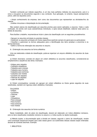 Também conhecido por método específico, é um dos mais perfeitos métodos de arquivamento, pois é o
único a recuperar os documentos segundo o seu conteúdo. Sua aplicação, no entanto, requer planejamento
prévio, além de requisitos como:

  • Amplo conhecimento da empresa, bem como dos documentos que representam as atividades-fins da
mesma.
  • Análise minuciosa e interpretação da documentação.

    Não existem planos de classificação por assuntos prontos para serem aplicados a arquivos. Cabe a cada
instituição, de acordo com suas características individuais, e após estudo detalhado, elaborar esse plano ou
tabela de assuntos.

   Para facilitar o trabalho, recomenda-se iniciar o plano de classificação com os seguintes procedimentos:

   • Agrupar os assuntos principais ou grandes classes.
   • Subdividir os assuntos principais em títulos específicos (partindo sempre do geral para os particulares).
   • Escolher e padronizar os termos adequados para a identificação dos itens (analisar a sinonímia e os
termos técnicos).
   • Definir a forma de ordenação dos assuntos no arquivo.

   A - Ordenação dos assuntos de forma alfabética

  Unia vez elaborada a tabela de classificação, pode-se organizar um arquivo alfabético de assuntos de duas
maneiras:

   a) Ordem dicionária: consiste em dispor em ordem alfabética os assuntos classificados, considerando-se
simplesmente a seqüência das letras. Exemplos:

   •   Artigos para calçados
   •   Calcados ortopédicos
   •   Calçados para crianças
   •   Calçados para homens
   •   Calçados para senhoras
   •   Calçados sob medida
   •   Conserto de calçados
   •   Fábricas de calçados
   •   Lojas de calçados

   b) Ordem enciclopédica: consiste em agrupar em ordem alfabética os títulos gerais seguidos de suas
subdivisões, também em rigorosa ordem alfabética. Exemplos:

   CALÇADOS
   • Artigos
   • Consertos
   • Fábricas
   • Lojas
   • Ortopédicos
   • Para crianças
   • Para homens
   • Para senhoras
   • Sob medida

   B - Ordenação dos assuntos de fornia numérica

   Nesta modalidade, além do plano de classificação, deverá ser elaborado um índice alfabético remissivo,
pois os itens classificados receberão números no arquivo e o índice auxilia na rápida localização.

   a) Método duplex: a documentação após a divisão em classes, segundo o plano de classificação, recebe
uma numeração seqüencial simples para cada classe geral e as subdivisões dessas classes seção ordenadas
através de numerais decimais. Exemplo:

   1 .BIBLIOTECA
 