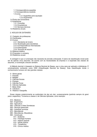 1.1 Correspondência expedida
        1.2 Correspondência recebida
        1.3 Livros
                 1.3.1 Sugestões para aquisição
                 1.3.2 Orçamentos
   1.4 Ponto dos funcionários
   1.5 Estatísticas
        1.5.1 Consultas
        1.5.2 Empréstimos
        1.5.3 Serviços técnicos
   1.6 Relatórios anuais

   2. NÚCLEO DE EXTENSÃO

   2.1 Cadastro de professores
   2.2 Certificados
   2.3 Cursos
        2.3.1 Atendente de livraria
        2.3.2 Atualização para secretárias
        2.3.3 Correspondência informatizada
        2.3.4 Estenogratia
        2.3.5 Técnicas de arquivo
   2.4 Material didático
   2.5 Propostas in company
   2.6 Relatórios anuais

   A vantagem é que a numeração não necessita de previsão antecipada. O plano de classificação inicial pode
ser de apenas cinco assuntos. De acordo com as necessidades da empresa e a expansão das classes de
assuntos, a numeração crescera também.

   b) Método decimal: é baseado no Sistema Decimal de Dewey, que o criou para ser aplicado a bibliotecas. É
universalmente conhecido como CDD (Classificação Decimal de Dewey). Esta classificação divide o
conhecimento humano em dez grandes classes:

   0   - Obras gerais
   1   - Filosofia
   2   - Religião
   3   - Ciências Sociais
   4   - Filologia
   5   - Ciências Puras
   6   - Ciências Aplicadas
   7   - Belas Artes
   8   - Literatura
   9   - História e Geografia.

   Essas classes posteriormente se subdividem de dez em dez, sucessivamente (partindo sempre do geral
para o específico). Tomemos a classe é, de Ciências Aplicadas, como exemplo:

   610 - Medicina
   620 - Engenharia
   630 - Agricultura
   640 - Ciências e Artes Doméstcas
   650 - Serviços gerenciais
   660 - Indústrias químicas
   670 - Manufaturas
   680 - Manufaturas, Miscelânea
   690 - Construção
        611 - Anatomia
        612 - Fisiologia humana
        613 - Higiene pessoal
        614 - Saúde pública
        615 - Terapêutica
        616 - Clínica médica
 