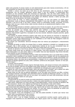 estão muito presentes. É preciso manter um certo distanciamento para evitar maiores envolvimentos, a fim de
não compartilhar as vivências dos clientes como se fossem suas.
    Também é comum nos locais que já têm fama de mau atendimento, onde as pessoas já chegam
predispostas, com má vontade, agressivas, porque sabem o que vão enfrentar. O recepcionista deve
considerar as más condições dadas pela burocracia da organização, mas não deve tentar justificar uma
conduta profissional má com argumentos tais como "ganho muito pouco para ficar ouvindo reclamações". Todo
e qualquer profissional deve desempenhar suas funções com eficiência, fazendo o melhor que pode, pois
dessa forma não se desvaloriza, nem perde sua dignidade.
    Você já deve ter vivido, ou mesmo presenciado situações, em que uma pessoa, ao relatar algum
acontecimento, omite ou distorce propositalmente informações. E claro que não cabe a voce, recepcionista,
desmentir o que lhe foi dito. É seu dever, contudo, buscar as informações corretas, procurando, de forma
delicada, fazer com que o cliente corrija o dado incorreto, através de um questionamento objetivo e direto.
    Veja um exemplo:
    Um cliente chega atrasado ao dentista e, depois de cinco minutos de espera, diz que tinha hora marcada e
que está esperando há mais de meia hora. Afirma também que outros já foram atendidos à sua frente.
    Você, ao perceber sua intenção, deve pedir-lhe para confirmar o horário marcado, alertando-c,
educadamente sobre o atraso e mostrando-lhe que as marcações da agenda estão sendo seguidas rigi-
damente. Pode também sugerir-lhe a marcação de uma nova consulta. Apresente soluções possíveis, agindo
com objetividade.
    Uma pessoa de posição hierárquica superior pode achar que não precisa se comunicar ou responder a
subordinados. Tal atitude corta a possibilidade de diálogo. O emissor pode perder ou distorcer o conteúdo da
mensagem quando reage defensivamente (ou com hostilidade ou com medo de "falar bobagens") diante de
alguém que ocupa cargo ou posto de chefia.
    Aja sempre com naturalidade. Nenhuma hierarquia deve dar motivos que prejudiquem o relacionamento
interpessoal.
    Situações de tensão ou euforia, de cansaço físico ou mental, prejudicam a emissão ou a recepção de uma
mensagem. Não é dificil perceber que em determinados horários do dia há uma considerável baixa de
produtividade depois de uma longa jornada de trabalho em contato direto com o público.
    Quando se aproxima a hora de seu almoço, ou mesmo o final do expediente, é natural se impacientar. É
bom evitar muitas horas sem se alimentar ou ingerir líquidos. Você pode aproveitar os momentos em que
estiver desocupado e só, para comer, beber ou ir ao toalete. Caso isso seja impossível, faça breves intervalos
a fim de atender às suas necessidades básicas.
    É importante lembrar que os períodos de lazer e férias são fundamentais para a sua saúde fisica e mental,
acarretando melhor qualidade em seu trabalho. Quando o emissor e/ou o receptor vêm de uma experiência de
enfrentamento, pode haver distorção na comunicação. É sempre desaconselhável a opinião preconcebida. Evi-
te ambientes hostis e não deixe que as generalizações o impeçam de ver a particularidade de cada situação.
Sabendo da intenção agressiva do outro, evite o confronto. Lembre-se do dito popular: "Quando um não quer,
dois não brigam."
    E quando você for emissor?
    Se você for procurado para fornecer alguma informação técnica, evite abusar de termos muito específicos
de sua área de atuação. Esse tipo de linguagem pode acabar afastando o cliente porque lhe dá a impressão de
que está sendo "enganado", o que pode afetar a credibilidade da instituição para a qual você trabalha.
    Alguma vez você, ao pedir uma informação, sentiu que estava sendo "enrolado", que a pessoa não sabia
informar o que você queria saber? É uma sensação muito desagradável, não é mesmo?
    Muitas vezes, por não usar as palavras adequadas, ou por não saber como transmitir sua idéia, o emissor
não consegue transmitir a mensagem. Essa dificuldade pode ser resultado de diferenças culturais - é o caso de
uma pessoa que se expressa muito bem em seu grupo, com pessoas com quem está acostumada, mas que
encontra problemas em fazê-lo em outro grupo.
    Veja esta situação:
    A recepcionista de um posto de saúde que presta atendimento a pessoas de baixa renda precisa comunicar
a um cliente que, apesar da consulta marcada, o médico não poderá atendê-lo por conta de uma emergência.
    - Meu senhor, infelizmente, por motivo que foge à nossa determinação, o doutor incumbido de atendê-lo não
poderá comparecer, devido a uma urgência que restringe seu deslocamento a este centro médico.
    Você deve ter percebido que, embora correta, a mensagem não foi transmitida, pois a linguagem usada
pela recepcionista está inadequada. Em primeiro lugar, deve-se falar de forma mais simples, isto é, usando-se
palavras que façam parte do vocabulário dos clientes. Por outro lado, deixou de apresentar ao cliente uma
alternativa para futura consulta, dificultando a sua volta ao posto de saúde.
    Seria bem mais simples, por exemplo, que dissesse assim:
    - Seu Augusto, houve uma emergência e o dr. João não poderá atendê-lo. O senhor quer marcar nova
consulta? Qual a sua preferencia de dia e horário?
    Bem mais direto, claro e eficaz, você concorda?
    Devemos evitar o uso de códigos impróprios, o que geralmente acontece quando usamos gírias ou
linguagem muito específica de uma determinada área. Alguns grupos criam um código muito particular de
 