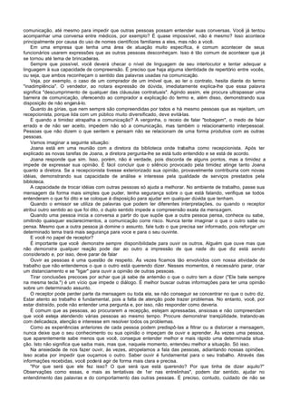 comunicação, até mesmo para impedir que outras pessoas possam entender suas conversas. Você já tentou
acompanhar uma conversa entre médicos, por exemplo? É quase impossível, não é mesmo? Isso acontece
principalmente por causa do uso de nomes científicos familiares a eles, mas não a você.
    Em uma empresa que tenha uma área de atuação muito específica, é comum acontecer de seus
funcionários usarem expressões que as outras pessoas desconheçam. Isso é tão comum de acontecer que já
se tornou até tema de brincadeiras.
    Sempre que possível, você deverá checar o nível de linguagem de seu interlocutor e tentar adequar a
linguagem à sua capacidade de compreensão. É preciso que haja alguma identidade de repertório entre vocês,
ou seja, que ambos reconheçam o sentido das palavras usadas na comunicação.
    Veja, por exemplo, o caso de um comprador de um imóvel que, ao ler o contrato, hesita diante do termo
"inadimplência". O vendedor, ao notara expressão de dúvida, imediatamente explica-lhe que essa palavra
significa "descumprimento de qualquer das cláusulas contratuais". Agindo assim, ele procura ultrapassar uma
barreira de comunicação, oferecendo ao comprador a explicação do termo e, além disso, demonstrando sua
disposição de não enganá-lo.
    Quanto às gírias, que nem sempre são compreendidas por todos e há mesmo pessoas que as rejeitam, um
recepcionista, porque lida com um público muito diversificado, deve evitá-las.
    E quando a timidez atrapalha a comunicação? A vergonha, o receio de falar "bobagem", o medo de falar
errado e de não ser aceito, impedem não só a comunicação, mas também o relacionamento interpessoal.
Pessoas que não dizem o que sentem e pensam não se relacionam de uma forma produtiva com as outras
pessoas.
    Vamos imaginar a seguinte situação:
    Joana está em uma reunião com a diretora da biblioteca onde trabalha como recepcionista. Após ter
explicado as novas tarefas de Joana, a diretora pergunta-lhe se está tudo entendido e se está de acordo.
    Joana responde que sim. Isso, porém, não é verdade, pois discorda de alguns pontos, mas a timidez a
impede de expressar sua opinião. É fácil concluir que o silêncio provocado pela timidez atinge tanto Joana
quanto a diretora. Se a recepcionista tivesse exteriorizado sua opinião, provavelmente contribuiria com novas
idéias, demonstrando sua capacidade de análise e interesse pela qualidade de serviços prestados pela
biblioteca.
    A capacidade de trocar idéias com outras pessoas só ajuda a melhorar. No ambiente de trabalho, passe sua
mensagem da forma mais simples que puder, tenha segurança sobre o que está falando, verifique se todos
entenderam o que foi dito e se coloque à disposição para ajudar em qualquer dúvida que tenham.
    Quando o emissor se utiliza de palavras que podem ter diferentes interpretações, ou quando o receptor
atribui outro sentido ao que foi dito, o duplo sentido impede a compreensão exata da mensagem.
    Quando uma pessoa inicia a conversa a partir do que supõe que a outra pessoa pensa, conhece ou sabe,
omitindo quaisquer esclarecimentos, a comunicação corre risco. Nunca tente imaginar o que o outro sabe ou
pensa. Mesmo que a outra pessoa já domine o assunto, fale tudo o que precisa ser informado, pois reforçar um
determinado tema trará mais segurança para voce e para o seu ouvinte.
    E você no papel de receptor?
    É importante que você demonstre sempre disponíbilidade para ouvir os outros. Alguém que ouve mas que
não demonstra qualquer reação pode dar ao outro a impressão de que nada do que diz está sendo
consíderado e, por isso, deve parar de falar
    Ouvir as pessoas é uma questão de respeito. Às vezes ficamos tão envolvidos com nossa atividade de
trabalho que não entendemos o que o outro está querendo dizer. Nesses momentos, é necessário parar, criar
um distanciamento e se "ligar" para ouvir a opinião de outras pessoas.
    Tirar conclusões precoces por achar que já sabe de antemão o que o outro tem a dizer ("Ele bate sempre
na mesma tecla.") é um vício que impede o diálogo. É melhor buscar outras informações para ter uma opinião
sobre um determinado assunto.
    O receptor pode perder parte da mensagem ou toda ela, se não conseguir se concentrar no que o outro diz.
Estar atento ao trabalho é fundamental, pois a falta de atenção pode trazer problemas. No entanto, você, por
estar distraído, pode não entender uma pergunta e, por isso, não responder como deveria.
    É comum que as pessoas, ao procurarem a recepção, estejam apressadas, ansiosas e não compreendam
que você esteja atendendo várias pessoas ao mesmo tempo. Procure demonstrar tranqüilidade, tratando-as
com delicadeza, atenção e interesse em resolver todos os problemas.
    Como as experiências anteriores de cada pessoa podem predispô-Ias a filtrar ou a distorcer a mensagem,
nunca deixe que o seu conhecimento ou sua opinião o impeçam de ouvir e aprender. Às vezes uma pessoa,
que aparentemente sabe menos que você, consegue entender melhor e mais rápido uma determinada situa-
ção. Isto não significa que saiba mais, mas que, naquele momento, entendeu melhor a situação. Só isso.
    Na ansiedade de nos fazer ouvir, às vezes, atropelamos a fala das pessoas, adiantando nossas opiniões.
Isso acaba por impedir que ouçamos o outro. Saber ouvir é fundamental para o seu trabalho. Através das
informações recebidas, você poderá agir de forma mais clara e precisa.
    "Por que será que ele fez isso? O que será que está querendo? Por que tinha de dizer aquilo?"
Observações como essas, e mais as tentativas de 1er nas entrelinhas", podem dar sentido, ajudar no
entendimento das palavras e do comportamento das outras pessoas. É preciso, contudo, cuidado de não se
 