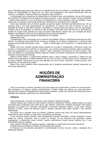 que a instituição passa para quem está sen do atendido deve ser de confiança e credibilidade. Mas também
existem as manifestações de alegria que, por vezes, são exageradas e até mesmo barulhentas. Sem ser
ranzinza, ou antipático, mostre ao cliente que hospital é lugar de silêncio.
    A preocupação com a aparência do recepcionista é um aspecto que, como sabemos, não se limita apenas
aos hospitais. Os cuidados com os aspectos de higiene pessoal - unhas cortadas e limpas, cabelos penteados
- sempre estão presentes. O uso de perfume, tão agradável em muitos ambientes, deve ser cauteloso. Como
quase tudo, em excesso, pode causar transtornos, ainda mais em se tratando de um hospital.
    Caso seja necessário que um cliente aguarde na sala de espera, demonstre periodicamente que não se
esqueceu dele e que está providenciando seu atendimento. É preciso que você se lembre de que, em
situações de tensão, é mais difícil controlar a ansiedade e o tempo parece não passar. Uma de suas tarefas,
portanto, será a de tranqüilizar os clientes na sala de espera. Você sabe como são comuns os comentários a
respeito de longas horas passadas em salas de espera. Não ficamos sempre com uma sensação de tempo
perdido e uma imagem muito ruim dos profissionais que nos fizeram esperar?
    Note a diferença nessas situações de atendimento em hospitais:
    Hospital São Tomé
    O Hospital São Tomé, preocupado com a melhoria da qualidade, reforçou o atendimento oferecido aos seus
clientes. A excelência de seu atendimento começa na recepção. Ao se dirigir à recepcionista, o cliente já pode
observar que ela está uniformizada, o que        facilita a identificação dos funcionários e a padronização dos
mesmos.
    Nélson tinha uma consulta marcada nesse hospital. Ao se dirigir à recepcionista, informou-se sobre sua
consulta. A recepcionista foi confirmar no computador, dia e horário previamente marcados. Após a verificação,
pediu que aguardasse um pouco, pois o médico a quem consultaria encontrava-se no centro cirúrgico, mas
logo viria atendê-lo. A recepcionista ofereceu algumas revistas ao paciente, propondo-lhe que aguardasse seu
chamado confortavelmente sentado.
    Alguns minutos depois, a recepcionista telefonou para o centro cirúrgico, informando o médico de que
Nélson ainda o aguardava. O médico pediu-lhe que em cinco minutos o encaminhasse ao seu consultório. Ela
se dirigiu a Nélson, informando-o de que seria atendido em cinco minutos. Decorrido o tempo previsto, ela o
encaminhou ao consultório do médico.
    Nélson ficou muito satisfeito e bem impressionado com o excelente atendimento recebido, superando em
muito suas expectativas.



                                      NOÇÕES DE
                                    ADMINISTRAÇÃO
                                      FINANCEIRA
   Lidar com finanças e construir patrimônio são duas ações que acompanham o homem há muitos séculos.
Não precisamos, no entanto, analisar profundamente a história. Basta nos atermos ao nosso dia-a-dia e
observar como estamos freqüentemente usando esses conceitos. A partir daí, torna-se fácil transpô-los para a
realidade das empresas, aplicando-os em nosso trabalho.

   FINANÇAS

    Para compreender o conceito de finanças, v amos imaginar a seguinte situação.
    Antônio recebeu hoje o salário do mês. Observe como ele o administra. Primeiro, Antônio separa uma parte
do dinheiro para o pagamento das contas de luz, gás, telefone, condomínio e também do aluguel. Outra parte é
destinada aos gastos com transporte, alimentação e eventuais despesas médicas. O que sobra, Antônio
deposita no banco. Assim ele pretende juntar o dinheiro suficiente para poder comprar o tão sonhado
videocassete.
    De acordo com a situação vivida por Antônio, podemos concluir que todos nós somos administradores
financeiros de nosso dinheiro, ou seja, todos nós lidamos com finanças.
    E isso acontece quando fazemos nosso planejamento financeiro doméstico; quando levantamos nossos
fundos de reserva, verificando onde e quanto do dinheiro de que dispomos será guardado; quando
empregamos e distribuímos nosso dinheiro; quando confrontamos nossos planos originais com o que
efetivamente pode ser realizado.
    Logo, pode-se entender por finanças a guarda, a aplicação e a distribuição de recursos financeiros.
    É dessa forma que podemos entender as finanças de uma empresa.
    As finanças de uma empresa representam a administração de seus recursos, desde a aquisição até a
distribuição eficiente.
 