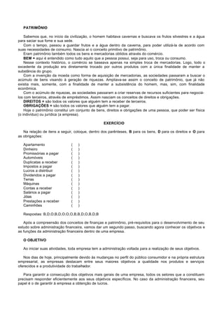 PATRIMÔNIO

    Sabemos que, no início da civilização, o homem habitava cavernas e buscava os frutos silvestres e a água
para saciar sua fome e sua sede.
    Com o tempo, passou a guardar frutos e a água dentro da caverna, para poder utilizá-la de acordo com
suas necessidades de consumo. Nascia aí o conceito primitivo de patrimônio.
    Eram patrimônio também todos os bens e mercadorias obtidos através do comércio.
    BEM = aqui é entendido como tudo aquilo que a pessoa possui, seja para uso, troca ou consumo.
    Nesse contexto histórico, o comércio se baseava apenas na simples troca de mercadorias. Logo, todo o
excedente da produção era diretamente trocado por outros produtos com a única finalidade de manter a
substância do grupo.
    Com a invenção da moeda como forma de aquisição de mercadorias, as sociedades passaram a buscar o
acúmulo de bens visando à geração de riquezas. Ampliava-se assim o conceito de patrimônio, que já não
existia mais, somente, com a finalidade de manter a subsistência do homem, mas, sim, com finalidade
econômica.
    Com o acúmulo de riquezas, as sociedades passaram a criar reservas de recursos suficientes para negociá-
los com terceiros, através de empréstimos. Assim nasciam os conceitos de direitos e obrigações.
    DIREITOS = são todos os valores que alguém tem a receber de terceiros.
    OBRIGAÇÕES = são todos os valores que alguém tem a pagar.
    Hoje o patrimônio constitui um conjunto de bens, direitos e obrigações de uma pessoa, que poder ser física
(o indivíduo) ou jurídica (a empresa).

                                                  EXERCÍCIO

   Na relação de itens a seguir, coloque, dentro dos parênteses, B para os bens, D para os direitos e O para
as obrigações:

   Apartamento                 (   )
   Dinheiro                    (   )
   Promissórias a pagar        (   )
   Automóveis                  (   )
   Duplicatas a receber        (   )
   Impostos a pagar            (   )
   Lucros a distribuir         (   )
   Dividendos a pagar          (   )
   Terras                      (   )
   Máquinas                    (   )
   Contas a receber            (   )
   Salários a pagar            (   )
   Jóias                       (   )
   Prestações a receber        (   )
   Caminhões                   (   )

   Respostas: B,D,O,B,D,O,O,O,B,B,D,O,B,D,B

   Após a compreensão dos conceitos de finanças e patrimônio, pré-requisitos para o desenvolvimento de seu
estudo sobre administração financeira, vamos dar um segundo passo, buscando agora conhecer os objetivos e
as funções da administração financeira dentro de uma empresa.

   O OBJETIVO

   Ao iniciar suas atividades, toda empresa tem a administração voltada para a realização de seus objetivos.

   Nos dias de hoje, principalmente devido às mudanças no perfil do público consumidor e na própria estrutura
empresarial, as empresas destacam entre seus maiores objetivos a qualidade nos produtos e serviços
oferecidos e a produtividade do trabalhador.

   Para garantir a consecução dos objetivos mais gerais de uma empresa, todos os setores que a constituem
precisam responder eficientemente aos seus objetivos específicos. No caso da administração financeira, seu
papel é o de garantir à empresa a obtenção de lucros.
 