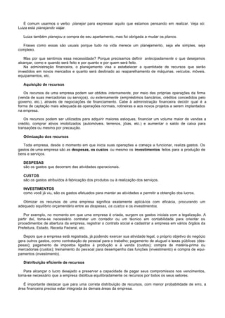 É comum usarmos o verbo planejar para expressar aquilo que estamos pensando em realizar. Veja só:
Luiza está planejando viajar.

   Luiza também planejou a compra de seu apartamento, mas foi obrigada a mudar os planos.

  Frases como essas são usuais porque tudo na vida merece um planejamento, seja ele simples, seja
complexo.

   Mas por que sentimos essa necessidade? Porque precisamos definir antecipadamente o que desejamos
alcançar, como e quando será feito e por quanto e por quem será feito.
   Na administração financeira, o planejamento visa a estabelecer a quantidade de recursos que serão
investidos em novos mercados e quanto será destinado ao reaparelhamento de máquinas, veículos, móveis,
equipamentos, etc.

   Aquisição de recursos

   Os recursos de uma empresa podem ser obtidos internamente, por meio das próprias operações da firma
(venda de suas mercadorias ou serviços), ou externamente (empréstimos bancários, créditos concedidos pelo
governo, etc.), através de negociações de financiamento. Cabe à administração financeira decidir qual é a
forma de captação mais adequada às operações normais, rotineiras e aos novos projetos a serem implantados
na empresa.

   Os recursos podem ser utilizados para adquirir maiores estoques, financiar um volume maior de vendas a
crédito, comprar ativos imobilizados (automóveis, terrenos, jóias, etc.) e aumentar o saldo de caixa para
transações ou mesmo por precaução.

   Otimização dos recursos

   Toda empresa, desde o momento em que inicia suas operações e começa a funcionar, realiza gastos. Os
gastos de uma empresa são as despesas, os custos ou mesmo os investimentos feitos para a produção de
bens e serviços.

   DESPESAS
   são os gastos que decorrem das atividades operacionais.

   CUSTOS
   são os gastos atribuídos à fabricação dos produtos ou à realização dos serviços.

   INVESTIMENTOS
   como você já viu, são os gastos efetuados para manter as atividades e permitir a obtenção dos lucros.

   Otimizar os recursos de uma empresa significa exatamente aplicá-los com eficácia, procurando um
adequado equilíbrio orçamentário entre as despesas, os custos e os investimentos.

   Por exemplo, no momento em que uma empresa é criada, surgem os gastos iniciais com a legalização. A
partir daí, toma-se necessário contratar um contador ou um técnico em contabilidade para orientar os
procedimentos de abertura da empresa, registrar o contrato social e cadastrar a empresa em vários órgãos da
Prefeitura, Estado, Receita Federal, etc.

   Depois que a empresa está registrada, já podendo exercer sua atividade legal, o próprio objetivo do negócio
gera outros gastos, como contratação de pessoal para o trabalho; pagamento de aluguel e taxas públicas (des-
pesas); pagamento de impostos ligados à produção e à venda (custos); compra de matéria-prima ou
mercadorias (custos); treinamento do pessoal para desempenho das funções (investimento) e compra de equi-
pamentos (investimento).

   Distribuição eficiente de recursos

    Para alcançar o lucro desejado e preservar a capacidade de pagar seus compromissos nos vencimentos,
torna-se necessário que a empresa distribua equilibradamente os recursos por todos os seus setores.

   É importante destacar que para uma correta distribuição de recursos, com menor probabilidade de erro, a
área financeira precisa estar integrada às demais áreas da empresa.
 