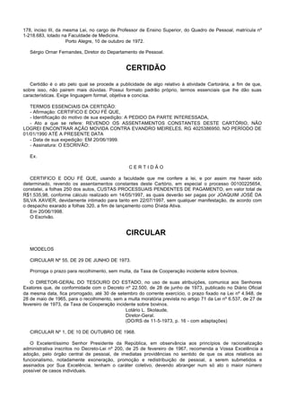 178, inciso III, da mesma Lei, no cargo de Professor de Ensino Superior, do Quadro de Pessoal, matrícula nº
1-218.683, lotado na Faculdade de Medicina.
                     Porto Alegre, 10 de outubro de 1972.

   Sérgio Ornar Fernandes, Diretor do Departamento de Pessoal.


                                               CERTIDÃO

   Certidão é o ato pelo qual se procede a publicidade de algo relativo à atividade Cartorária, a fim de que,
sobre isso, não pairem mais dúvidas. Possui formato padrão próprio, termos essenciais que lhe dão suas
características. Exige linguagem formal, objetiva e concisa.

   TERMOS ESSENCIAIS DA CERTIDÃO:
   - Afirmação: CERTIFICO E DOU FÉ QUE,
   - Identificação do motivo de sua expedição: A PEDIDO DA PARTE INTERESSADA,
   - Ato a que se refere: REVENDO OS ASSENTAMENTOS CONSTANTES DESTE CARTÓRIO, NÃO
LOGREI ENCONTRAR AÇÃO MOVIDA CONTRA EVANDRO MEIRELES, RG 4025386950, NO PERÍODO DE
01/01/1990 ATÉ A PRESENTE DATA
   - Data de sua expedição: EM 20/06/1999.
   - Assinatura: O ESCRIVÃO:

   Ex.

                                                CERTIDÃO

   CERTIFICO E DOU FÉ QUE, usando a faculdade que me confere a lei, e por assim me haver sido
determinado, revendo os assentamentos constantes deste Cartório, em especial o processo 00100225654,
constatei, a folhas 250 dos autos, CUSTAS PROCESSUAIS PENDENTES DE PAGAMENTO, em valor total de
R$1.535,98, conforme cálculo realizado em 14/05/1997, as quais deverão ser pagas por JOAQUIM JOSÉ DA
SILVA XAVIER, devidamente intimado para tanto em 22/07/1997, sem qualquer manifestação, de acordo com
o despacho exarado a folhas 320, a fim de lançamento como Dívida Ativa.
   Em 20/06/1998.
   O Escrivão.


                                               CIRCULAR

   MODELOS

   CIRCULAR Nº 55, DE 29 DE JUNHO DE 1973.

   Prorroga o prazo para recolhimento, sem multa, da Taxa de Cooperação incidente sobre bovinos.

   O DIRETOR-GERAL DO TESOURO DO ESTADO, no uso de suas atribuições, comunica aos Senhores
Exatores que, de conformidade com o Decreto nº 22.500, de 28 de junho de 1973, publicado no Diário Oficial
da mesma data, fica prorrogado, até 30 de setembro do corrente exercício, o prazo fixado na Lei nº 4.948, de
28 de maio de 1965, para o recolhimento, sem a multa moratória prevista no artigo 71 da Lei nº 6.537, de 27 de
fevereiro de 1973, da Taxa de Cooperação incidente sobre bovinos.
                                              Lotário L. Skolaude,
                                              Diretor-Geral.
                                              (DO/RS de 11-5-1973, p. 16 - com adaptações)

   CIRCULAR Nº 1, DE 10 DE OUTUBRO DE 1968.

   O Excelentíssimo Senhor Presidente da República, em observância aos princípios de racionalização
administrativa inscritos no Decreto-Lei nº 200, de 25 de fevereiro de 1967, recomenda a Vossa Excelência a
adoção, pelo órgão central de pessoal, de imediatas providências no sentido de que os atos relativos ao
funcionalismo, notadamente exoneração, promoção e redistribuição de pessoal, a serem submetidos e
assinados por Sua Excelência, tenham o caráter coletivo, devendo abranger num só ato o maior número
possível de casos individuais.
 