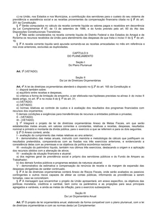 c) na União, nos Estados e nos Municípios, a contribuição dos servidores para o custeio do seu sistema de
                                                                                                      o
previdência e assistência social e as receitas provenientes da compensação financeira citada no § 9 do art.
201 da Constituição.
       o
    § 1 Serão computados no cálculo da receita corrente líquida os valores pagos e recebidos em decorrência
                         o
da Lei Complementar n 87, de 13 de setembro de 1996, e do fundo previsto pelo art. 60 do Ato das
Disposições Constitucionais Transitórias.
        o
    § 2 Não serão considerados na receita corrente líquida do Distrito Federal e dos Estados do Amapá e de
                                                                                                       o
Roraima os recursos recebidos da União para atendimento das despesas de que trata o inciso V do § 1 do art.
19.
        o
    § 3 A receita corrente líquida será apurada somando-se as receitas arrecadadas no mês em referência e
nos onze anteriores, excluídas as duplicidades.

                                                 CAPÍTULO II
                                              DO PLANEJAMENTO

                                                     Seção I
                                               Do Plano Plurianual
        o
   Art. 3 (VETADO)

                                                     Seção II
                                        Da Lei de Diretrizes Orçamentárias
        o                                                             o
   Art. 4 A lei de diretrizes orçamentárias atenderá o disposto no § 2 do art. 165 da Constituição e:
   I - disporá também sobre:
   a) equilíbrio entre receitas e despesas;
   b) critérios e forma de limitação de empenho, a ser efetivada nas hipóteses previstas na alínea b do inciso II
                       o                     o
deste artigo, no art. 9 e no inciso II do § 1 do art. 31;
   c) (VETADO)
   d) (VETADO)
   e) normas relativas ao controle de custos e à avaliação dos resultados dos programas financiados com
recursos dos orçamentos;
   f) demais condições e exigências para transferências de recursos a entidades públicas e privadas;
   II - (VETADO)
   III - (VETADO)
         o
   § 1 Integrará o projeto de lei de diretrizes orçamentárias Anexo de Metas Fiscais, em que serão
estabelecidas metas anuais, em valores correntes e constantes, relativas a receitas, despesas, resultados
nominal e primário e montante da dívida pública, para o exercício a que se referirem e para os dois seguintes.
        o
   § 2 O Anexo conterá, ainda:
   I - avaliação do cumprimento das metas relativas ao ano anterior;
   II - demonstrativo das metas anuais, instruído com memória e metodologia de cálculo que justifiquem os
resultados pretendidos, comparando-as com as fixadas nos três exercícios anteriores, e evidenciando a
consistência delas com as premissas e os objetivos da política econômica nacional;
   III - evolução do patrimônio líquido, também nos últimos três exercícios, destacando a origem e a aplicação
dos recursos obtidos com a alienação de ativos;
   IV - avaliação da situação financeira e atuarial:
   a) dos regimes geral de previdência social e próprio dos servidores públicos e do Fundo de Amparo ao
Trabalhador;
   b) dos demais fundos públicos e programas estatais de natureza atuarial;
   V - demonstrativo da estimativa e compensação da renúncia de receita e da margem de expansão das
despesas obrigatórias de caráter continuado.
        o
   § 3 A lei de diretrizes orçamentárias conterá Anexo de Riscos Fiscais, onde serão avaliados os passivos
contingentes e outros riscos capazes de afetar as contas públicas, informando as providências a serem
tomadas, caso se concretizem.
        o
   § 4 A mensagem que encaminhar o projeto da União apresentará, em anexo específico, os objetivos das
políticas monetária, creditícia e cambial, bem como os parâmetros e as projeções para seus principais
agregados e variáveis, e ainda as metas de inflação, para o exercício subseqüente.

                                                    Seção III
                                            Da Lei Orçamentária Anual
        o
   Art. 5 O projeto de lei orçamentária anual, elaborado de forma compatível com o plano plurianual, com a lei
de diretrizes orçamentárias e com as normas desta Lei Complementar:
 