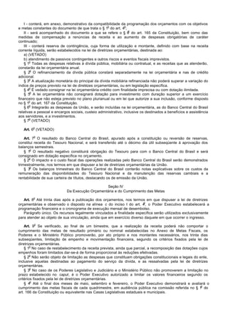 I - conterá, em anexo, demonstrativo da compatibilidade da programação dos orçamentos com os objetivos
                                                       o        o
e metas constantes do documento de que trata o § 1 do art. 4 ;
                                                                   o
    II - será acompanhado do documento a que se refere o § 6 do art. 165 da Constituição, bem como das
medidas de compensação a renúncias de receita e ao aumento de despesas obrigatórias de caráter
continuado;
    III - conterá reserva de contingência, cuja forma de utilização e montante, definido com base na receita
corrente líquida, serão estabelecidos na lei de diretrizes orçamentárias, destinada ao:
    a) (VETADO)
    b) atendimento de passivos contingentes e outros riscos e eventos fiscais imprevistos.
        o
    § 1 Todas as despesas relativas à dívida pública, mobiliária ou contratual, e as receitas que as atenderão,
constarão da lei orçamentária anual.
         o
    § 2 O refinanciamento da dívida pública constará separadamente na lei orçamentária e nas de crédito
adicional.
        o
    § 3 A atualização monetária do principal da dívida mobiliária refinanciada não poderá superar a variação do
índice de preços previsto na lei de diretrizes orçamentárias, ou em legislação específica.
        o
    § 4 É vedado consignar na lei orçamentária crédito com finalidade imprecisa ou com dotação ilimitada.
         o
    § 5 A lei orçamentária não consignará dotação para investimento com duração superior a um exercício
financeiro que não esteja previsto no plano plurianual ou em lei que autorize a sua inclusão, conforme disposto
        o
no § 1 do art. 167 da Constituição.
        o
    § 6 Integrarão as despesas da União, e serão incluídas na lei orçamentária, as do Banco Central do Brasil
relativas a pessoal e encargos sociais, custeio administrativo, inclusive os destinados a benefícios e assistência
aos servidores, e a investimentos.
        o
    § 7 (VETADO)
        o
   Art. 6 (VETADO)
         o
    Art. 7 O resultado do Banco Central do Brasil, apurado após a constituição ou reversão de reservas,
constitui receita do Tesouro Nacional, e será transferido até o décimo dia útil subseqüente à aprovação dos
balanços semestrais.
        o
    § 1 O resultado negativo constituirá obrigação do Tesouro para com o Banco Central do Brasil e será
consignado em dotação específica no orçamento.
       o
    § 2 O impacto e o custo fiscal das operações realizadas pelo Banco Central do Brasil serão demonstrados
trimestralmente, nos termos em que dispuser a lei de diretrizes orçamentárias da União.
        o
    § 3 Os balanços trimestrais do Banco Central do Brasil conterão notas explicativas sobre os custos da
remuneração das disponibilidades do Tesouro Nacional e da manutenção das reservas cambiais e a
rentabilidade de sua carteira de títulos, destacando os de emissão da União.

                                                 Seção IV
                             Da Execução Orçamentária e do Cumprimento das Metas
         o
   Art. 8 Até trinta dias após a publicação dos orçamentos, nos termos em que dispuser a lei de diretrizes
                                                                        o
orçamentárias e observado o disposto na alínea c do inciso I do art. 4 , o Poder Executivo estabelecerá a
programação financeira e o cronograma de execução mensal de desembolso.
   Parágrafo único. Os recursos legalmente vinculados a finalidade específica serão utilizados exclusivamente
para atender ao objeto de sua vinculação, ainda que em exercício diverso daquele em que ocorrer o ingresso.
         o
    Art. 9 Se verificado, ao final de um bimestre, que a realização da receita poderá não comportar o
cumprimento das metas de resultado primário ou nominal estabelecidas no Anexo de Metas Fiscais, os
Poderes e o Ministério Público promoverão, por ato próprio e nos montantes necessários, nos trinta dias
subseqüentes, limitação de empenho e movimentação financeira, segundo os critérios fixados pela lei de
diretrizes orçamentárias.
        o
    § 1 No caso de restabelecimento da receita prevista, ainda que parcial, a recomposição das dotações cujos
empenhos foram limitados dar-se-á de forma proporcional às reduções efetivadas.
        o
    § 2 Não serão objeto de limitação as despesas que constituam obrigações constitucionais e legais do ente,
inclusive aquelas destinadas ao pagamento do serviço da dívida, e as ressalvadas pela lei de diretrizes
orçamentárias.
        o
    § 3 No caso de os Poderes Legislativo e Judiciário e o Ministério Público não promoverem a limitação no
prazo estabelecido no caput, é o Poder Executivo autorizado a limitar os valores financeiros segundo os
critérios fixados pela lei de diretrizes orçamentárias.
        o
    § 4 Até o final dos meses de maio, setembro e fevereiro, o Poder Executivo demonstrará e avaliará o
                                                                                                         o
cumprimento das metas fiscais de cada quadrimestre, em audiência pública na comissão referida no § 1 do
art. 166 da Constituição ou equivalente nas Casas Legislativas estaduais e municipais.
 