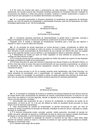 o
   § 5 No prazo de noventa dias após o encerramento de cada semestre, o Banco Central do Brasil
apresentará, em reunião conjunta das comissões temáticas pertinentes do Congresso Nacional, avaliação do
cumprimento dos objetivos e metas das políticas monetária, creditícia e cambial, evidenciando o impacto e o
custo fiscal de suas operações e os resultados demonstrados nos balanços.

   Art. 10. A execução orçamentária e financeira identificará os beneficiários de pagamento de sentenças
judiciais, por meio de sistema de contabilidade e administração financeira, para fins de observância da ordem
cronológica determinada no art. 100 da Constituição.

                                                  CAPÍTULO III
                                              DA RECEITA PÚBLICA

                                                      Seção I
                                           Da Previsão e da Arrecadação

   Art. 11. Constituem requisitos essenciais da responsabilidade na gestão fiscal a instituição, previsão e
efetiva arrecadação de todos os tributos da competência constitucional do ente da Federação.
   Parágrafo único. É vedada a realização de transferências voluntárias para o ente que não observe o
disposto no caput, no que se refere aos impostos.

    Art. 12. As previsões de receita observarão as normas técnicas e legais, considerarão os efeitos das
alterações na legislação, da variação do índice de preços, do crescimento econômico ou de qualquer outro
fator relevante e serão acompanhadas de demonstrativo de sua evolução nos últimos três anos, da projeção
para os dois seguintes àquele a que se referirem, e da metodologia de cálculo e premissas utilizadas.
        o
    § 1 Reestimativa de receita por parte do Poder Legislativo só será admitida se comprovado erro ou
omissão de ordem técnica ou legal.
       o
    § 2 O montante previsto para as receitas de operações de crédito não poderá ser superior ao das despesas
de capital constantes do projeto de lei orçamentária.
       o
    § 3 O Poder Executivo de cada ente colocará à disposição dos demais Poderes e do Ministério Público, no
mínimo trinta dias antes do prazo final para encaminhamento de suas propostas orçamentárias, os estudos e
as estimativas das receitas para o exercício subseqüente, inclusive da corrente líquida, e as respectivas
memórias de cálculo.
                                       o
  Art. 13. No prazo previsto no art. 8 , as receitas previstas serão desdobradas, pelo Poder Executivo, em
metas bimestrais de arrecadação, com a especificação, em separado, quando cabível, das medidas de
combate à evasão e à sonegação, da quantidade e valores de ações ajuizadas para cobrança da dívida ativa,
bem como da evolução do montante dos créditos tributários passíveis de cobrança administrativa.




                                                   Seção II
                                             Da Renúncia de Receita

   Art. 14. A concessão ou ampliação de incentivo ou benefício de natureza tributária da qual decorra renúncia
de receita deverá estar acompanhada de estimativa do impacto orçamentário-financeiro no exercício em que
deva iniciar sua vigência e nos dois seguintes, atender ao disposto na lei de diretrizes orçamentárias e a pelo
menos uma das seguintes condições:
   I - demonstração pelo proponente de que a renúncia foi considerada na estimativa de receita da lei
orçamentária, na forma do art. 12, e de que não afetará as metas de resultados fiscais previstas no anexo
próprio da lei de diretrizes orçamentárias;
   II - estar acompanhada de medidas de compensação, no período mencionado no caput, por meio do
aumento de receita, proveniente da elevação de alíquotas, ampliação da base de cálculo, majoração ou criação
de tributo ou contribuição.
       o
   § 1 A renúncia compreende anistia, remissão, subsídio, crédito presumido, concessão de isenção em
caráter não geral, alteração de alíquota ou modificação de base de cálculo que implique redução discriminada
de tributos ou contribuições, e outros benefícios que correspondam a tratamento diferenciado.
       o
   § 2 Se o ato de concessão ou ampliação do incentivo ou benefício de que trata o caput deste artigo
decorrer da condição contida no inciso II, o benefício só entrará em vigor quando implementadas as medidas
referidas no mencionado inciso.
       o
   § 3 O disposto neste artigo não se aplica:
 