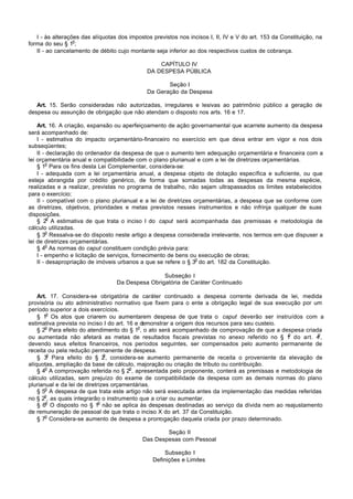 I - às alterações das alíquotas dos impostos previstos nos incisos I, II, IV e V do art. 153 da Constituição, na
                  o
forma do seu § 1 ;
   II - ao cancelamento de débito cujo montante seja inferior ao dos respectivos custos de cobrança.

                                                  CAPÍTULO IV
                                              DA DESPESA PÚBLICA

                                                     Seção I
                                              Da Geração da Despesa

   Art. 15. Serão consideradas não autorizadas, irregulares e lesivas ao patrimônio público a geração de
despesa ou assunção de obrigação que não atendam o disposto nos arts. 16 e 17.

    Art. 16. A criação, expansão ou aperfeiçoamento de ação governamental que acarrete aumento da despesa
será acompanhado de:
    I - estimativa do impacto orçamentário-financeiro no exercício em que deva entrar em vigor e nos dois
subseqüentes;
    II - declaração do ordenador da despesa de que o aumento tem adequação orçamentária e financeira com a
lei orçamentária anual e compatibilidade com o plano plurianual e com a lei de diretrizes orçamentárias.
         o
    § 1 Para os fins desta Lei Complementar, considera-se:
    I - adequada com a lei orçamentária anual, a despesa objeto de dotação específica e suficiente, ou que
esteja abrangida por crédito genérico, de forma que somadas todas as despesas da mesma espécie,
realizadas e a realizar, previstas no programa de trabalho, não sejam ultrapassados os limites estabelecidos
para o exercício;
    II - compatível com o plano plurianual e a lei de diretrizes orçamentárias, a despesa que se conforme com
as diretrizes, objetivos, prioridades e metas previstos nesses instrumentos e não infrinja qualquer de suas
disposições.
         o
    § 2 A estimativa de que trata o inciso I do caput será acompanhada das premissas e metodologia de
cálculo utilizadas.
         o
    § 3 Ressalva-se do disposto neste artigo a despesa considerada irrelevante, nos termos em que dispuser a
lei de diretrizes orçamentárias.
         o
    § 4 As normas do caput constituem condição prévia para:
    I - empenho e licitação de serviços, fornecimento de bens ou execução de obras;
                                                                 o
    II - desapropriação de imóveis urbanos a que se refere o § 3 do art. 182 da Constituição.

                                                  Subseção I
                                  Da Despesa Obrigatória de Caráter Continuado

    Art. 17. Considera-se obrigatória de caráter continuado a despesa corrente derivada de lei, medida
provisória ou ato administrativo normativo que fixem para o ente a obrigação legal de sua execução por um
período superior a dois exercícios.
        o
    § 1 Os atos que criarem ou aumentarem despesa de que trata o caput deverão ser instruídos com a
estimativa prevista no inciso I do art. 16 e demonstrar a origem dos recursos para seu custeio.
       o                                    o
    § 2 Para efeito do atendimento do § 1 , o ato será acompanhado de comprovação de que a despesa criada
                                                                                                o        o
ou aumentada não afetará as metas de resultados fiscais previstas no anexo referido no § 1 do art. 4 ,
devendo seus efeitos financeiros, nos períodos seguintes, ser compensados pelo aumento permanente de
receita ou pela redução permanente de despesa.
        o                      o
    § 3 Para efeito do § 2 , considera-se aumento permanente de receita o proveniente da elevação de
alíquotas, ampliação da base de cálculo, majoração ou criação de tributo ou contribuição.
       o                                 o
    § 4 A comprovação referida no § 2 , apresentada pelo proponente, conterá as premissas e metodologia de
cálculo utilizadas, sem prejuízo do exame de compatibilidade da despesa com as demais normas do plano
plurianual e da lei de diretrizes orçamentárias.
       o
    § 5 A despesa de que trata este artigo não será executada antes da implementação das medidas referidas
       o
no § 2 , as quais integrarão o instrumento que a criar ou aumentar.
       o                     o
    § 6 O disposto no § 1 não se aplica às despesas destinadas ao serviço da dívida nem ao reajustamento
de remuneração de pessoal de que trata o inciso X do art. 37 da Constituição.
       o
    § 7 Considera-se aumento de despesa a prorrogação daquela criada por prazo determinado.

                                                    Seção II
                                            Das Despesas com Pessoal

                                                     Subseção I
                                                Definições e Limites
 