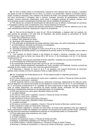 Art. 18. Para os efeitos desta Lei Complementar, entende-se como despesa total com pessoal: o somatório
dos gastos do ente da Federação com os ativos, os inativos e os pensionistas, relativos a mandatos eletivos,
cargos, funções ou empregos, civis, militares e de membros de Poder, com quaisquer espécies remuneratórias,
tais como vencimentos e vantagens, fixas e variáveis, subsídios, proventos da aposentadoria, reformas e
pensões, inclusive adicionais, gratificações, horas extras e vantagens pessoais de qualquer natureza, bem
como encargos sociais e contribuições recolhidas pelo ente às entidades de previdência.
       o
    § 1 Os valores dos contratos de terceirização de mão-de-obra que se referem à substituição de servidores
e empregados públicos serão contabilizados como "Outras Despesas de Pessoal".
       o
    § 2 A despesa total com pessoal será apurada somando-se a realizada no mês em referência com as dos
onze imediatamente anteriores, adotando-se o regime de competência.

    Art. 19. Para os fins do disposto no caput do art. 169 da Constituição, a despesa total com pessoal, em
cada período de apuração e em cada ente da Federação, não poderá exceder os percentuais da receita
corrente líquida, a seguir discriminados:
    I - União: 50% (cinqüenta por cento);
    II - Estados: 60% (sessenta por cento);
    III - Municípios: 60% (sessenta por cento).
         o
    § 1 Na verificação do atendimento dos limites definidos neste artigo, não serão computadas as despesas:
    I - de indenização por demissão de servidores ou empregados;
    II - relativas a incentivos à demissão voluntária;
                                                                o
    III - derivadas da aplicação do disposto no inciso II do § 6 do art. 57 da Constituição;
    IV - decorrentes de decisão judicial e da competência de período anterior ao da apuração a que se refere o
    o
§ 2 do art. 18;
    V - com pessoal, do Distrito Federal e dos Estados do Amapá e Roraima, custeadas com recursos
transferidos pela União na forma dos incisos XIII e XIV do art. 21 da Constituição e do art. 31 da Emenda
                   o
Constitucional n 19;
    VI - com inativos, ainda que por intermédio de fundo específico, custeadas por recursos provenientes:
    a) da arrecadação de contribuições dos segurados;
                                                       o
    b) da compensação financeira de que trata o § 9 do art. 201 da Constituição;
    c) das demais receitas diretamente arrecadadas por fundo vinculado a tal finalidade, inclusive o produto da
alienação de bens, direitos e ativos, bem como seu superávit financeiro.
         o                                               o
    § 2 Observado o disposto no inciso IV do § 1 , as despesas com pessoal decorrentes de sentenças
judiciais serão incluídas no limite do respectivo Poder ou órgão referido no art. 20.

    Art. 20. A repartição dos limites globais do art. 19 não poderá exceder os seguintes percentuais:
    I - na esfera federal:
    a) 2,5% (dois inteiros e cinco décimos por cento) para o Legislativo, incluído o Tribunal de Contas da União;
    b) 6% (seis por cento) para o Judiciário;
    c) 40,9% (quarenta inteiros e nove décimos por cento) para o Executivo, destacando-se 3% (três por cento)
para as despesas com pessoal decorrentes do que dispõem os incisos XIII e XIV do art. 21 da Constituição e o
                                      o
art. 31 da Emenda Constitucional n 19, repartidos de forma proporcional à média das despesas relativas a
cada um destes dispositivos, em percentual da receita corrente líquida, verificadas nos três exercícios
financeiros imediatamente anteriores ao da publicação desta Lei Complementar;
    d) 0,6% (seis décimos por cento) para o Ministério Público da União;
    II - na esfera estadual:
    a) 3% (três por cento) para o Legislativo, incluído o Tribunal de Contas do Estado;
    b) 6% (seis por cento) para o Judiciário;
    c) 49% (quarenta e nove por cento) para o Executivo;
    d) 2% (dois por cento) para o Ministério Público dos Estados;
    III - na esfera municipal:
    a) 6% (seis por cento) para o Legislativo, incluído o Tribunal de Contas do Município, quando houver;
    b) 54% (cinqüenta e quatro por cento) para o Executivo.
         o
    § 1 Nos Poderes Legislativo e Judiciário de cada esfera, os limites serão repartidos entre seus órgãos de
forma proporcional à média das despesas com pessoal, em percentual da receita corrente líquida, verificadas
nos três exercícios financeiros imediatamente anteriores ao da publicação desta Lei Complementar.
         o
    § 2 Para efeito deste artigo entende-se como órgão:
    I - o Ministério Público;
    II- no Poder Legislativo:
    a) Federal, as respectivas Casas e o Tribunal de Contas da União;
    b) Estadual, a Assembléia Legislativa e os Tribunais de Contas;
    c) do Distrito Federal, a Câmara Legislativa e o Tribunal de Contas do Distrito Federal;
    d) Municipal, a Câmara de Vereadores e o Tribunal de Contas do Município, quando houver;
 