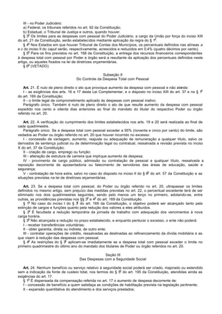 III - no Poder Judiciário:
    a) Federal, os tribunais referidos no art. 92 da Constituição;
    b) Estadual, o Tribunal de Justiça e outros, quando houver.
         o
    § 3 Os limites para as despesas com pessoal do Poder Judiciário, a cargo da União por força do inciso XIII
                                                                                  o
do art. 21 da Constituição, serão estabelecidos mediante aplicação da regra do § 1 .
         o
    § 4 Nos Estados em que houver Tribunal de Contas dos Municípios, os percentuais definidos nas alíneas a
e c do inciso II do caput serão, respectivamente, acrescidos e reduzidos em 0,4% (quatro décimos por cento).
         o
    § 5 Para os fins previstos no art. 168 da Constituição, a entrega dos recursos financeiros correspondentes
à despesa total com pessoal por Poder e órgão será a resultante da aplicação dos percentuais definidos neste
artigo, ou aqueles fixados na lei de diretrizes orçamentárias.
         o
    § 6 (VETADO)

                                                  Subseção II
                                   Do Controle da Despesa Total com Pessoal

    Art. 21. É nulo de pleno direito o ato que provoque aumento da despesa com pessoal e não atenda:
                                                                                                               o
    I - as exigências dos arts. 16 e 17 desta Lei Complementar, e o disposto no inciso XIII do art. 37 e no § 1
do art. 169 da Constituição;
    II - o limite legal de comprometimento aplicado às despesas com pessoal inativo.
    Parágrafo único. Também é nulo de pleno direito o ato de que resulte aumento da despesa com pessoal
expedido nos cento e oitenta dias anteriores ao final do mandato do titular do respectivo Poder ou órgão
referido no art. 20.

    Art. 22. A verificação do cumprimento dos limites estabelecidos nos arts. 19 e 20 será realizada ao final de
cada quadrimestre.
    Parágrafo único. Se a despesa total com pessoal exceder a 95% (noventa e cinco por cento) do limite, são
vedados ao Poder ou órgão referido no art. 20 que houver incorrido no excesso:
    I - concessão de vantagem, aumento, reajuste ou adequação de remuneração a qualquer título, salvo os
derivados de sentença judicial ou de determinação legal ou contratual, ressalvada a revisão prevista no inciso
X do art. 37 da Constituição;
    II - criação de cargo, emprego ou função;
    III - alteração de estrutura de carreira que implique aumento de despesa;
    IV - provimento de cargo público, admissão ou contratação de pessoal a qualquer título, ressalvada a
reposição decorrente de aposentadoria ou falecimento de servidores das áreas de educação, saúde e
segurança;
                                                                                o
    V - contratação de hora extra, salvo no caso do disposto no inciso II do § 6 do art. 57 da Constituição e as
situações previstas na lei de diretrizes orçamentárias.

    Art. 23. Se a despesa total com pessoal, do Poder ou órgão referido no art. 20, ultrapassar os limites
definidos no mesmo artigo, sem prejuízo das medidas previstas no art. 22, o percentual excedente terá de ser
eliminado nos dois quadrimestres seguintes, sendo pelo menos um terço no primeiro, adotando-se, entre
                                               o    o
outras, as providências previstas nos §§ 3 e 4 do art. 169 da Constituição.
         o                              o
    § 1 No caso do inciso I do § 3 do art. 169 da Constituição, o objetivo poderá ser alcançado tanto pela
extinção de cargos e funções quanto pela redução dos valores a eles atribuídos.
         o
    § 2 É facultada a redução temporária da jornada de trabalho com adequação dos vencimentos à nova
carga horária.
         o
    § 3 Não alcançada a redução no prazo estabelecido, e enquanto perdurar o excesso, o ente não poderá:
    I - receber transferências voluntárias;
    II - obter garantia, direta ou indireta, de outro ente;
    III - contratar operações de crédito, ressalvadas as destinadas ao refinanciamento da dívida mobiliária e as
que visem à redução das despesas com pessoal.
         o                       o
    § 4 As restrições do § 3 aplicam-se imediatamente se a despesa total com pessoal exceder o limite no
primeiro quadrimestre do último ano do mandato dos titulares de Poder ou órgão referidos no art. 20.

                                                  Seção III
                                     Das Despesas com a Seguridade Social

   Art. 24. Nenhum benefício ou serviço relativo à seguridade social poderá ser criado, majorado ou estendido
                                                             o
sem a indicação da fonte de custeio total, nos termos do § 5 do art. 195 da Constituição, atendidas ainda as
exigências do art. 17.
        o
   § 1 É dispensada da compensação referida no art. 17 o aumento de despesa decorrente de:
   I - concessão de benefício a quem satisfaça as condições de habilitação prevista na legislação pertinente;
   II - expansão quantitativa do atendimento e dos serviços prestados;
 