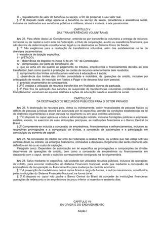 III - reajustamento de valor do benefício ou serviço, a fim de preservar o seu valor real.
         o
    § 2 O disposto neste artigo aplica-se a benefício ou serviço de saúde, previdência e assistência social,
inclusive os destinados aos servidores públicos e militares, ativos e inativos, e aos pensionistas.

                                              CAPÍTULO V
                                    DAS TRANSFERÊNCIAS VOLUNTÁRIAS

    Art. 25. Para efeito desta Lei Complementar, entende-se por transferência voluntária a entrega de recursos
correntes ou de capital a outro ente da Federação, a título de cooperação, auxílio ou assistência financeira, que
não decorra de determinação constitucional, legal ou os destinados ao Sistema Único de Saúde.
          o
    § 1 São exigências para a realização de transferência voluntária, além das estabelecidas na lei de
diretrizes orçamentárias:
    I - existência de dotação específica;
    II - (VETADO)
    III - observância do disposto no inciso X do art. 167 da Constituição;
    IV - comprovação, por parte do beneficiário, de:
    a) que se acha em dia quanto ao pagamento de tributos, empréstimos e financiamentos devidos ao ente
transferidor, bem como quanto à prestação de contas de recursos anteriormente dele recebidos;
    b) cumprimento dos limites constitucionais relativos à educação e à saúde;
    c) observância dos limites das dívidas consolidada e mobiliária, de operações de crédito, inclusive por
antecipação de receita, de inscrição em Restos a Pagar e de despesa total com pessoal;
    d) previsão orçamentária de contrapartida.
         o
    § 2 É vedada a utilização de recursos transferidos em finalidade diversa da pactuada.
         o
    § 3 Para fins da aplicação das sanções de suspensão de transferências voluntárias constantes desta Lei
Complementar, excetuam-se aquelas relativas a ações de educação, saúde e assistência social.

                                         CAPÍTULO VI
                   DA DESTINAÇÃO DE RECURSOS PÚBLICOS PARA O SETOR PRIVADO

   Art. 26. A destinação de recursos para, direta ou indiretamente, cobrir necessidades de pessoas físicas ou
déficits de pessoas jurídicas deverá ser autorizada por lei específica, atender às condições estabelecidas na lei
de diretrizes orçamentárias e estar prevista no orçamento ou em seus créditos adicionais.
        o
   § 1 O disposto no caput aplica-se a toda a administração indireta, inclusive fundações públicas e empresas
estatais, exceto, no exercício de suas atribuições precípuas, as instituições financeiras e o Banco Central do
Brasil.
        o
   § 2 Compreende-se incluída a concessão de empréstimos, financiamentos e refinanciamentos, inclusive as
respectivas prorrogações e a composição de dívidas, a concessão de subvenções e a participação em
constituição ou aumento de capital.

   Art. 27. Na concessão de crédito por ente da Federação a pessoa física, ou jurídica que não esteja sob seu
controle direto ou indireto, os encargos financeiros, comissões e despesas congêneres não serão inferiores aos
definidos em lei ou ao custo de captação.
   Parágrafo único. Dependem de autorização em lei específica as prorrogações e composições de dívidas
decorrentes de operações de crédito, bem como a concessão de empréstimos ou financiamentos em
desacordo com o caput, sendo o subsídio correspondente consignado na lei orçamentária.

   Art. 28. Salvo mediante lei específica, não poderão ser utilizados recursos públicos, inclusive de operações
de crédito, para socorrer instituições do Sistema Financeiro Nacional, ainda que mediante a concessão de
empréstimos de recuperação ou financiamentos para mudança de controle acionário.
      o
   § 1 A prevenção de insolvência e outros riscos ficará a cargo de fundos, e outros mecanismos, constituídos
pelas instituições do Sistema Financeiro Nacional, na forma da lei.
       o
   § 2 O disposto no caput não proíbe o Banco Central do Brasil de conceder às instituições financeiras
operações de redesconto e de empréstimos de prazo inferior a trezentos e sessenta dias.




                                                CAPÍTULO VII
                                       DA DÍVIDA E DO ENDIVIDAMENTO

                                                      Seção I
 