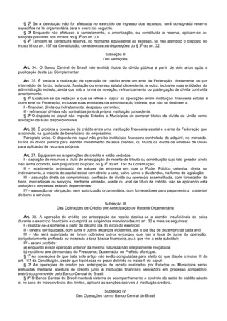 o
    § 2 Se a devolução não for efetuada no exercício de ingresso dos recursos, será consignada reserva
específica na lei orçamentária para o exerc ício seguinte.
        o
    § 3 Enquanto não efetuado o cancelamento, a amortização, ou constituída a reserva, aplicam-se as
                                       o
sanções previstas nos incisos do § 3 do art. 23.
       o
    § 4 Também se constituirá reserva, no montante equivalente ao excesso, se não atendido o disposto no
                                                                          o
inciso III do art. 167 da Constituição, consideradas as disposições do § 3 do art. 32.

                                                   Subseção II
                                                  Das Vedações

   Art. 34. O Banco Central do Brasil não emitirá títulos da dívida pública a partir de dois anos após a
publicação desta Lei Complementar.

    Art. 35. É vedada a realização de operação de crédito entre um ente da Federação, diretamente ou por
intermédio de fundo, autarquia, fundação ou empresa estatal dependente, e outro, inclusive suas entidades da
administração indireta, ainda que sob a forma de novação, refinanciamento ou postergação de dívida contraída
anteriormente.
         o
    § 1 Excetuam-se da vedação a que se refere o caput as operações entre instituição financeira estatal e
outro ente da Federação, inclusive suas entidades da administração indireta, que não se destinem a:
    I - financiar, direta ou indiretamente, despesas correntes;
    II - refinanciar dívidas não contraídas junto à própria instituição concedente.
         o
    § 2 O disposto no caput não impede Estados e Municípios de comprar títulos da dívida da União como
aplicação de suas disponibilidades.

    Art. 36. É proibida a operação de crédito entre uma instituição financeira estatal e o ente da Federação que
a controle, na qualidade de beneficiário do empréstimo.
    Parágrafo único. O disposto no caput não proíbe instituição financeira controlada de adquirir, no mercado,
títulos da dívida pública para atender investimento de seus clientes, ou títulos da dívida de emissão da União
para aplicação de recursos próprios.

   Art. 37. Equiparam-se a operações de crédito e estão vedados:
   I - captação de recursos a título de antecipação de receita de tributo ou contribuição cujo fato gerador ainda
                                                      o
não tenha ocorrido, sem prejuízo do disposto no § 7 do art. 150 da Constituição;
   II - recebimento antecipado de valores de empresa em que o Poder Público detenha, direta ou
indiretamente, a maioria do capital social com direito a voto, salvo lucros e dividendos, na forma da legislação;
   III - assunção direta de compromisso, confissão de dívida ou operação assemelhada, com fornecedor de
bens, mercadorias ou serviços, mediante emissão, aceite ou aval de título de crédito, não se aplicando esta
vedação a empresas estatais dependentes;
   IV - assunção de obrigação, sem autorização orçamentária, com fornecedores para pagamento a posteriori
de bens e serviços.

                                                 Subseção III
                       Das Operações de Crédito por Antecipação de Receita Orçamentária

    Art. 38. A operação de crédito por antecipação de receita destina-se a atender insuficiência de caixa
durante o exercício financeiro e cumprirá as exigências mencionadas no art. 32 e mais as seguintes:
    I - realizar-se-á somente a partir do décimo dia do início do exercício;
    II - deverá ser liquidada, com juros e outros encargos incidentes, até o dia dez de dezembro de cada ano;
    III - não será autorizada se forem cobrados outros encargos que não a taxa de juros da operação,
obrigatoriamente prefixada ou indexada à taxa básica financeira, ou à que vier a esta substituir;
    IV - estará proibida:
    a) enquanto existir operação anterior da mesma natureza não integralmente resgatada;
    b) no último ano de mandato do Presidente, Governador ou Prefeito Municipal.
         o
    § 1 As operações de que trata este artigo não serão computadas para efeito do que dispõe o inciso III do
art. 167 da Constituição, desde que liquidadas no prazo definido no inciso II do caput.
          o
    § 2 As operações de crédito por antecipação de receita realizadas por Estados ou Municípios serão
efetuadas mediante abertura de crédito junto à instituição financeira vencedora em processo competitivo
eletrônico promovido pelo Banco Central do Brasil.
         o
    § 3 O Banco Central do Brasil manterá sistema de acompanhamento e controle do saldo do crédito aberto
e, no caso de inobservância dos limites, aplicará as sanções cabíveis à instituição credora.

                                                 Subseção IV
                                  Das Operações com o Banco Central do Brasil
 