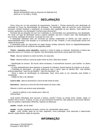 Rondon Pacheco,
       Ministro Extraordinário para os Assuntos do Gabinete Civil.
       (DOU de 11-10-1968, p. 8.920)


                                             DECLARAÇÃO

   Como vimos em um dos exemplos de requerimento, Amanda L. Gomes anexou-lhe uma declaração de
conclusão do Curso de Administração de Empresas. Tal declaração, além de servir-lhe como documento
provisório, também facilitará o andamento do processo para expedição de seu diploma. Você alguma vez
precisou apresentar uma declaração? Conhece esse documento?
   Inúmeras são as situações em que nos é solicitado ou recomendado que apresentemos uma declaração.
Por vezes, em lugar de declaração usa-se a palavra atestado, que tem o mesmo valor. São declarações de
boa conduta, prestação de serviços, conclusão de curso, etc.
   A declaração (atestado) deve ser fornecida por pessoa credenciada ou idónea que nele assume a
responsabilidade sobre uma situação ou a ocorrência de um fato. Portanto, é uma comprovação escrita com
caráter de documento.
   A declaração pode ser manuscrita em papel almaço simples (tamanho ofício) ou digitada/datilografada.
Quanto ao aspecto formal, divide-se nas seguintes partes:

  Timbre - impresso como cabeçalho, contendo o nome do órgão ou empresa. Atualmente a maioria das
empresas possui um impresso com logotipo. Nas declarações particulares usa-se papel sem timbre.

   Título - deve-se colocá-lo no centro da folha, em caixa alta.

   Texto - deve-se iniciá-lo a cerca de quatro linhas do título. Dele deve constar:

   - Identificação do emissor. Se houver vários emissores, é aconselhável escrever, para facilitar: os abaixo
assinados.
   - O verbo atestarldeciarar deve aparecer no presente do indicativo, terceira pessoa do singular ou do plural.
   - Finalidade do documento - em geral costuma-se usar o termo "para os devidos fins", mas também
pode-se especificar: "para fins de trabalho", "para fins escolares", etc.
   - Nome e dados de identificação do interessado. Esse nome pode vir em caixa-alta, para facilitar a
visualização.
   - Citação do fato a ser atestado.

   Local e data - deve-se escrevê-los a cerca de três linhas do texto.

   Assinatura - assina-se a cerca de três linhas abaixo do local e data.

   Observe o trecho que encerra essa declaração:

   "... quando se efetivou a sua cessão para o Setor de
   Almoxarífado. "

   Você sentiria dificuldade para escrever a palavra cessão? Ficaria na dúvida entre: sessão, seção ou
cessão? Isso é comum. Trata-se, no caso, do que chamamos homônimos. São palavras de pronúncia idêntica,
mas com grafias e significados diferentes. Vejamos as diferenças:

   cessão - doação; ato de ceder.

   sessão - reunião; espetáculo de teatro, cinema, etc. apresentado várias vezes.
   seção - corte; divisão; parte de um todo; segmento; numa publicação, local reservado a determinado
assunto: seção literária, seção de esportes.


                                              INFORMAÇÃO

   Informação nº DCCCE/394/73
   Processo nº R/25.726-73
 