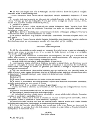 Art. 39. Nas suas relações com ente da Federação, o Banco Central do Brasil está sujeito às vedações
constantes do art. 35 e mais às seguintes:
                                                                                                         o
    I - compra de título da dívida, na data de sua colocação no mercado, ressalvado o disposto no § 2 deste
artigo;
    II - permuta, ainda que temporária, por intermédio de instituição financeira ou não, de título da dívida de
ente da Federação por título da dívida pública federal, bem como a operação de compra e venda, a termo,
daquele título, cujo efeito final seja semelhante à permuta;
    III - concessão de garantia.
         o
    § 1 O disposto no inciso II, in fine, não se aplica ao estoque de Letras do Banco Central do Brasil, Série
Especial, existente na carteira das instituições financeiras, que pode ser refinanciado mediante novas
operações de venda a termo.
         o
    § 2 O Banco Central do Brasil só poderá comprar diretamente títulos emitidos pela União para refinanciar a
dívida mobiliária federal que estiver vencendo na sua carteira.
         o                                o
    § 3 A operação mencionada no § 2 deverá ser realizada à taxa média e condições alcançadas no dia, em
leilão público.
         o
    § 4 É vedado ao Tesouro Nacional adquirir títulos da dívida pública federal existentes na carteira do Banco
Central do Brasil, ainda que com cláusula de reversão, salvo para reduzir a dívida mobiliária.

                                                    Seção V
                                         Da Garantia e da Contragarantia

    Art. 40. Os entes poderão conceder garantia em operações de crédito internas ou externas, observados o
disposto neste artigo, as normas do art. 32 e, no caso da União, também os limites e as condições
estabelecidos pelo Senado Federal.
         o
    § 1 A garantia estará condicionada ao oferecimento de contragarantia, em valor igual ou superior ao da
garantia a ser concedida, e à adimplência da entidade que a pleitear relativamente a suas obrigações junto ao
garantidor e às entidades por este controladas, observado o seguinte:
    I - não será exigida contragarantia de órgãos e entidades do próprio ente;
    II - a contragarantia exigida pela União a Estado ou Município, ou pelos Estados aos Municípios, poderá
consistir na vinculação de receitas tributárias diretamente arrecadadas e provenientes de transferências
constitucionais, com outorga de poderes ao garantidor para retê-las e empregar o respectivo valor na
liquidação da dívida vencida.
         o
    § 2 No caso de operação de crédito junto a organismo financeiro internacional, ou a instituição federal de
crédito e fomento para o repasse de recursos externos, a União só prestará garantia a ente que atenda, além
                       o
do disposto no § 1 , as exigências legais para o recebimento de transferências voluntárias.
         o
    § 3 (VETADO)
         o
    § 4 (VETADO)
         o
    § 5 É nula a garantia concedida acima dos limites fixados pelo Senado Federal.
         o
    § 6 É vedado às entidades da administração indireta, inclusive suas empresas controladas e subsidiárias,
conceder garantia, ainda que com recursos de fundos.
         o                    o
    § 7 O disposto no § 6 não se aplica à concessão de garantia por:
    I - empresa controlada a subsidiária ou controlada sua, nem à prestação de contragarantia nas mesmas
condições;
    II - instituição financeira a empresa nacional, nos termos da lei.
         o
    § 8 Excetua-se do disposto neste artigo a garantia prestada:
    I - por instituições financeiras estatais, que se submeterão às normas aplicáveis às instituições financeiras
privadas, de acordo com a legislação pertinente;
    II - pela União, na forma de lei federal, a empresas de natureza financeira por ela controladas, direta e
indiretamente, quanto às operações de seguro de crédito à exportação.
         o
    § 9 Quando honrarem dívida de outro ente, em razão de garantia prestada, a União e os Estados poderão
condicionar as transferências constitucionais ao ressarcimento daquele pagamento.
    § 10. O ente da Federação cuja dívida tiver sido honrada pela União ou por Estado, em decorrência de
garantia prestada em operação de crédito, terá suspenso o acesso a novos créditos ou financiamentos até a
total liquidação da mencionada dívida.

                                                    Seção VI
                                               Dos Restos a Pagar

   Art. 41. (VETADO)
 