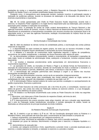 prestações de contas e o respectivo parecer prévio; o Relatório Resumido da Execução Orçamentária e o
Relatório de Gestão Fiscal; e as versões simplificadas desses documentos.
    Parágrafo único. A transparência será assegurada também mediante incentivo à participação popular e
realização de audiências públicas, durante os processos de elaboração e de discussão dos planos, lei de
diretrizes orçamentárias e orçamentos.

    Art. 49. As contas apresentadas pelo Chefe do Poder Executivo ficarão disponíveis, durante todo o
exercício, no respectivo Poder Legislativo e no órgão técnico responsável pela sua elaboração, para consulta e
apreciação pelos cidadãos e instituições da sociedade.
    Parágrafo único. A prestação de contas da União conterá demonstrativos do Tesouro Nacional e das
agências financeiras oficiais de fomento, incluído o Banco Nacional de Desenvolvimento Econômico e Social,
especificando os empréstimos e financiamentos concedidos com recursos oriundos dos orçamentos fiscal e da
seguridade social e, no caso das agências financeiras, avaliação circunstanciada do impacto fiscal de suas
atividades no exercício.

                                                   Seção II
                                  Da Escrituração e Consolidação das Contas

   Art. 50. Além de obedecer às demais normas de contabilidade pública, a escrituração das contas públicas
observará as seguintes:
   I - a disponibilidade de caixa constará de registro próprio, de modo que os recursos vinculados a órgão,
fundo ou despesa obrigatória fiquem identificados e escriturados de forma individualizada;
   II - a despesa e a assunção de compromisso serão registradas segundo o regime de competência,
apurando-se, em caráter complementar, o resultado dos fluxos financeiros pelo regime de caixa;
   III - as demonstrações contábeis compreenderão, isolada e conjuntamente, as transações e operações de
cada órgão, fundo ou entidade da administração direta, autárquica e fundacional, inclusive empresa estatal
dependente;
   IV - as receitas e despesas previdenciárias serão apresentadas em demonstrativos financeiros e
orçamentários específicos;
   V - as operações de crédito, as inscrições em Restos a Pagar e as demais formas de financiamento ou
assunção de compromissos junto a terceiros, deverão ser escrituradas de modo a evidenciar o montante e a
variação da dívida pública no período, detalhando, pelo menos, a natureza e o tipo de credor;
   VI - a demonstração das variações patrimoniais dará destaque à origem e ao destino dos recursos
provenientes da alienação de ativos.
       o
   § 1 No caso das demonstrações conjuntas, excluir-se-ão as operações intragovernamentais.
        o
   § 2 A edição de normas gerais para consolidação das contas públicas caberá ao órgão central de
contabilidade da União, enquanto não implantado o conselho de que trata o art. 67.
       o
   § 3 A Administração Pública manterá sistema de custos que permita a avaliação e o acompanhamento da
gestão orçamentária, financeira e patrimonial.

    Art. 51. O Poder Executivo da União promoverá, até o dia trinta de junho, a consolidação, nacional e por
esfera de governo, das contas dos entes da Federação relativas ao exercício anterior, e a sua divulgação,
inclusive por meio eletrônico de acesso público.
         o
    § 1 Os Estados e os Municípios encaminharão suas contas ao Poder Executivo da União nos seguintes
prazos:
    I - Municípios, com cópia para o Poder Executivo do respectivo Estado, até trinta de abril;
    II - Estados, até trinta e um de maio.
         o
    § 2 O descumprimento dos prazos previstos neste artigo impedirá, até que a situação seja regularizada,
que o ente da Federação receba transferências voluntárias e contrate operações de crédito, exceto as
destinadas ao refinanciamento do principal atualizado da dívida mobiliária.

                                                  Seção III
                               Do Relatório Resumido da Execução Orçamentária
                                              o
   Art. 52. O relatório a que se refere o § 3 do art. 165 da Constituição abrangerá todos os Poderes e o
Ministério Público, será publicado até trinta dias após o encerramento de cada bimestre e composto de:
   I - balanço orçamentário, que especificará, por categoria econômica, as:
   a) receitas por fonte, informando as realizadas e a realizar, bem como a previsão atualizada;
   b) despesas por grupo de natureza, discriminando a dotação para o exercício, a despesa liquidada e o
saldo;
   II - demonstrativos da execução das:
   a) receitas, por categoria econômica e fonte, especificando a previsão inicial, a previsão atualizada para o
exercício, a receita realizada no bimestre, a realizada no exercício e a previsão a realizar;
 