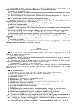 b) despesas, por categoria econômica e grupo de natureza da despesa, discriminando dotação inicial,
dotação para o exercício, despesas empenhada e liquidada, no bimestre e no exercício;
   c) despesas, por função e subfunção.
      o
   § 1 Os valores referentes ao refinanciamento da dívida mobiliária constarão destacadamente nas receitas
de operações de crédito e nas despesas com amortização da dívida.
      o                                                                                          o
   § 2 O descumprimento do prazo previsto neste artigo sujeita o ente às sanções previstas no § 2 do art. 51.

   Art. 53. Acompanharão o Relatório Resumido demonstrativos relativos a:
                                                                                     o
   I - apuração da receita corrente líquida, na forma definida no inciso IV do art. 2 , sua evolução, assim como
a previsão de seu desempenho até o final do exercício;
   II - receitas e despesas previdenciárias a que se refere o inciso IV do art. 50;
   III - resultados nominal e primário;
                                                            o
   IV - despesas com juros, na forma do inciso II do art. 4 ;
   V - Restos a Pagar, detalhando, por Poder e órgão referido no art. 20, os valores inscritos, os pagamentos
realizados e o montante a pagar.
        o
   § 1 O relatório referente ao último bimestre do exercício será acompanhado também de demonstrativos:
                                                                                            o
   I - do atendimento do disposto no inciso III do art. 167 da Constituição, conforme o § 3 do art. 32;
   II - das projeções atuariais dos regimes de previdência social, geral e próprio dos servidores públicos;
   III - da variação patrimonial, evidenciando a alienação de ativos e a aplicação dos recursos dela
decorrentes.
        o
   § 2 Quando for o caso, serão apresentadas justificativas:
   I - da limitação de empenho;
   II - da frustração de receitas, especificando as medidas de combate à sonegação e à evasão fiscal,
adotadas e a adotar, e as ações de fiscalização e cobrança.



                                                    Seção IV
                                          Do Relatório de Gestão Fiscal

    Art. 54. Ao final de cada quadrimestre será emitido pelos titulares dos Poderes e órgãos referidos no art. 20
Relatório de Gestão Fiscal, assinado pelo:
    I - Chefe do Poder Executivo;
    II - Presidente e demais membros da Mesa Diretora ou órgão decisório equivalente, conforme regimentos
internos dos órgãos do Poder Legislativo;
    III - Presidente de Tribunal e demais membros de Conselho de Administração ou órgão decisório
equivalente, conforme regimentos internos dos órgãos do Poder Judiciário;
    IV - Chefe do Ministério Público, da União e dos Estados.
    Parágrafo único. O relatório também será assinado pelas autoridades responsáveis pela administração
financeira e pelo controle interno, bem como por outras definidas por ato próprio de cada Poder ou órgão
referido no art. 20.

    Art. 55. O relatório conterá:
    I - comparativo com os limites de que trata esta Lei Complementar, dos seguintes montantes:
    a) despesa total com pessoal, distinguindo a com inativos e pensionistas;
    b) dívidas consolidada e mobiliária;
    c) concessão de garantias;
    d) operações de crédito, inclusive por antecipação de receita;
                                                  o
    e) despesas de que trata o inciso II do art. 4 ;
    II - indicação das medidas corretivas adotadas ou a adotar, se ultrapassado qualquer dos limites;
    III - demonstrativos, no último quadrimestre:
    a) do montante das disponibilidades de caixa em trinta e um de dezembro;
    b) da inscrição em Restos a Pagar, das despesas:
    1) liquidadas;
    2) empenhadas e não liquidadas, inscritas por atenderem a uma das condições do inciso II do art. 41;
    3) empenhadas e não liquidadas, inscritas até o limite do saldo da disponibilidade de caixa;
    4) não inscritas por falta de disponibilidade de caixa e cujos empenhos foram cancelados;
    c) do cumprimento do disposto no inciso II e na alínea b do inciso IV do art. 38.
         o
    § 1 O relatório dos titulares dos órgãos mencionados nos incisos II, III e IV do art. 54 conterá apenas as
informações relativas à alínea a do inciso I, e os documentos referidos nos incisos II e III.
         o
    § 2 O relatório será publicado até trinta dias após o encerramento do período a que corresponder, com
amplo acesso ao público, inclusive por meio eletrônico.
         o                                                   o                                    o
    § 3 O descumprimento do prazo a que se refere o § 2 sujeita o ente à sanção prevista no § 2 do art. 51.
 