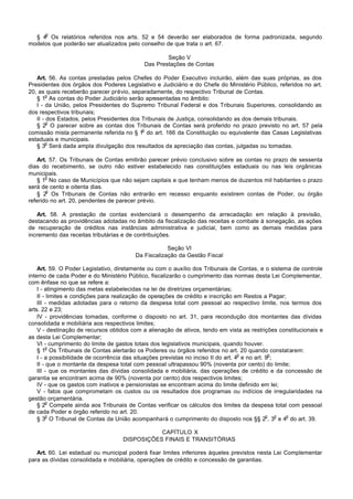 o
  § 4 Os relatórios referidos nos arts. 52 e 54 deverão ser elaborados de forma padronizada, segundo
modelos que poderão ser atualizados pelo conselho de que trata o art. 67.

                                                    Seção V
                                            Das Prestações de Contas

   Art. 56. As contas prestadas pelos Chefes do Poder Executivo incluirão, além das suas próprias, as dos
Presidentes dos órgãos dos Poderes Legislativo e Judiciário e do Chefe do Ministério Público, referidos no art.
20, as quais receberão parecer prévio, separadamente, do respectivo Tribunal de Contas.
        o
   § 1 As contas do Poder Judiciário serão apresentadas no âmbito:
   I - da União, pelos Presidentes do Supremo Tribunal Federal e dos Tribunais Superiores, consolidando as
dos respectivos tribunais;
   II - dos Estados, pelos Presidentes dos Tribunais de Justiça, consolidando as dos demais tribunais.
        o
   § 2 O parecer sobre as contas dos Tribunais de Contas será proferido no prazo previsto no art. 57 pela
                                           o
comissão mista permanente referida no § 1 do art. 166 da Constituição ou equivalente das Casas Legislativas
estaduais e municipais.
        o
   § 3 Será dada ampla divulgação dos resultados da apreciação das contas, julgadas ou tomadas.

   Art. 57. Os Tribunais de Contas emitirão parecer prévio conclusivo sobre as contas no prazo de sessenta
dias do recebimento, se outro não estiver estabelecido nas constituições estaduais ou nas leis orgânicas
municipais.
       o
   § 1 No caso de Municípios que não sejam capitais e que tenham menos de duzentos mil habitantes o prazo
será de cento e oitenta dias.
       o
   § 2 Os Tribunais de Contas não entrarão em recesso enquanto existirem contas de Poder, ou órgão
referido no art. 20, pendentes de parecer prévio.

   Art. 58. A prestação de contas evidenciará o desempenho da arrecadação em relação à previsão,
destacando as providências adotadas no âmbito da fiscalização das receitas e combate à sonegação, as ações
de recuperação de créditos nas instâncias administrativa e judicial, bem como as demais medidas para
incremento das receitas tributárias e de contribuições.

                                                    Seção VI
                                        Da Fiscalização da Gestão Fiscal

    Art. 59. O Poder Legislativo, diretamente ou com o auxílio dos Tribunais de Contas, e o sistema de controle
interno de cada Poder e do Ministério Público, fiscalizarão o cumprimento das normas desta Lei Complementar,
com ênfase no que se refere a:
    I - atingimento das metas estabelecidas na lei de diretrizes orçamentárias;
    II - limites e condições para realização de operações de crédito e inscrição em Restos a Pagar;
    III - medidas adotadas para o retorno da despesa total com pessoal ao respectivo limite, nos termos dos
arts. 22 e 23;
    IV - providências tomadas, conforme o disposto no art. 31, para recondução dos montantes das dívidas
consolidada e mobiliária aos respectivos limites;
    V - destinação de recursos obtidos com a alienação de ativos, tendo em vista as restrições constitucionais e
as desta Lei Complementar;
    VI - cumprimento do limite de gastos totais dos legislativos municipais, quando houver.
         o
    § 1 Os Tribunais de Contas alertarão os Poderes ou órgãos referidos no art. 20 quando constatarem:
                                                                                    o           o
    I - a possibilidade de ocorrência das situações previstas no inciso II do art. 4 e no art. 9 ;
    II - que o montante da despesa total com pessoal ultrapassou 90% (noventa por cento) do limite;
    III - que os montantes das dívidas consolidada e mobiliária, das operações de crédito e da concessão de
garantia se encontram acima de 90% (noventa por cento) dos respectivos limites;
    IV - que os gastos com inativos e pensionistas se encontram acima do limite definido em lei;
    V - fatos que comprometam os custos ou os resultados dos programas ou indícios de irregularidades na
gestão orçamentária.
         o
    § 2 Compete ainda aos Tribunais de Contas verificar os cálculos dos limites da despesa total com pessoal
de cada Poder e órgão referido no art. 20.
         o                                                                                     o   o o
    § 3 O Tribunal de Contas da União acompanhará o cumprimento do disposto nos §§ 2 , 3 e 4 do art. 39.

                                              CAPÍTULO X
                                   DISPOSIÇÕES FINAIS E TRANSITÓRIAS

   Art. 60. Lei estadual ou municipal poderá fixar limites inferiores àqueles previstos nesta Lei Complementar
para as dívidas consolidada e mobiliária, operações de crédito e concessão de garantias.
 