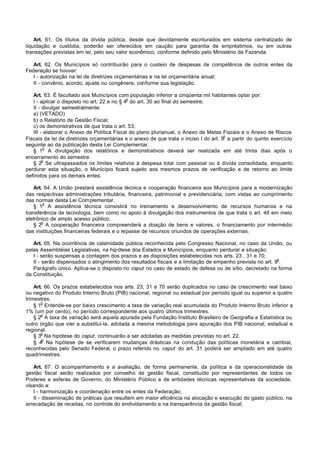 Art. 61. Os títulos da dívida pública, desde que devidamente escriturados em sistema centralizado de
liquidação e custódia, poderão ser oferecidos em caução para garantia de empréstimos, ou em outras
transações previstas em lei, pelo seu valor econômico, conforme definido pelo Ministério da Fazenda.

   Art. 62. Os Municípios só contribuirão para o custeio de despesas de competência de outros entes da
Federação se houver:
   I - autorização na lei de diretrizes orçamentárias e na lei orçamentária anual;
   II - convênio, acordo, ajuste ou congênere, conforme sua legislação.

   Art. 63. É facultado aos Municípios com população inferior a cinqüenta mil habitantes optar por:
                                             o
   I - aplicar o disposto no art. 22 e no § 4 do art. 30 ao final do semestre;
   II - divulgar semestralmente:
   a) (VETADO)
   b) o Relatório de Gestão Fiscal;
   c) os demonstrativos de que trata o art. 53;
   III - elaborar o Anexo de Política Fiscal do plano plurianual, o Anexo de Metas Fiscais e o Anexo de Riscos
                                                                                      o
Fiscais da lei de diretrizes orçamentárias e o anexo de que trata o inciso I do art. 5 a partir do quinto exercício
seguinte ao da publicação desta Lei Complementar.
         o
   § 1 A divulgação dos relatórios e demonstrativos deverá ser realizada em até trinta dias após o
encerramento do semestre.
        o
   § 2 Se ultrapassados os limites relativos à despesa total com pessoal ou à dívida consolidada, enquanto
perdurar esta situação, o Município ficará sujeito aos mesmos prazos de verificação e de retorno ao limite
definidos para os demais entes.

   Art. 64. A União prestará assistência técnica e cooperação financeira aos Municípios para a modernização
das respectivas administrações tributária, financeira, patrimonial e previdenciária, com vistas ao cumprimento
das normas desta Lei Complementar.
        o
   § 1 A assistência técnica consistirá no treinamento e desenvolvimento de recursos humanos e na
transferência de tecnologia, bem como no apoio à divulgação dos instrumentos de que trata o art. 48 em meio
eletrônico de amplo acesso público.
       o
   § 2 A cooperação financeira compreenderá a doação de bens e valores, o financiamento por intermédio
das instituições financeiras federais e o repasse de recursos oriundos de operações externas.

   Art. 65. Na ocorrência de calamidade pública reconhecida pelo Congresso Nacional, no caso da União, ou
pelas Assembléias Legislativas, na hipótese dos Estados e Municípios, enquanto perdurar a situação:
   I - serão suspensas a contagem dos prazos e as disposições estabelecidas nos arts. 23 , 31 e 70;
                                                                                                          o
   II - serão dispensados o atingimento dos resultados fiscais e a limitação de empenho prevista no art. 9 .
   Parágrafo único. Aplica-se o disposto no caput no caso de estado de defesa ou de sítio, decretado na forma
da Constituição.

    Art. 66. Os prazos estabelecidos nos arts. 23, 31 e 70 serão duplicados no caso de crescimento real baixo
ou negativo do Produto Interno Bruto (PIB) nacional, regional ou estadual por período igual ou superior a quatro
trimestres.
       o
    § 1 Entende-se por baixo crescimento a taxa de variação real acumulada do Produto Interno Bruto inferior a
1% (um por cento), no período correspondente aos quatro últimos trimestres.
       o
    § 2 A taxa de variação será aquela apurada pela Fundação Instituto Brasileiro de Geografia e Estatística ou
outro órgão que vier a substituí-la, adotada a mesma metodologia para apuração dos PIB nacional, estadual e
regional.
       o
    § 3 Na hipótese do caput, continuarão a ser adotadas as medidas previstas no art. 22.
        o
    § 4 Na hipótese de se verificarem mudanças drásticas na condução das políticas monetária e cambial,
reconhecidas pelo Senado Federal, o prazo referido no caput do art. 31 poderá ser ampliado em até quatro
quadrimestres.

   Art. 67. O acompanhamento e a avaliação, de forma permanente, da política e da operacionalidade da
gestão fiscal serão realizados por conselho de gestão fiscal, constituído por representantes de todos os
Poderes e esferas de Governo, do Ministério Público e de entidades técnicas representativas da sociedade,
visando a:
   I - harmonização e coordenação entre os entes da Federação;
   II - disseminação de práticas que resultem em maior eficiência na alocação e execução do gasto público, na
arrecadação de receitas, no controle do endividamento e na transparência da gestão fiscal;
 