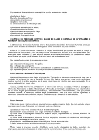 O processo de desenvolvimento organizacional envolve as seguintes etapas:

   a) colheita de dados;
   b) analise dos dados colhidos;
   c) diagnóstico organizacional;
   d) ação de intervenção.
   As principais técnicas de intervenção são:

   a) método de realimentação de dados;
   b) desenvolvimento de equipes;
   c) enriquecimento e ampliação do cargo;
   d) treinamento da sensitividade;
   e) consultoria de procedimentos.

  CONTROLE DE RECURSOS HUMANOS: BANCO DE DADOS E SISTEMAS DE INFORMAÇÕES E
AUDITORIA DE RECURSOS HUMANOS

   A administração de recursos humanos, através do subsistema de controle de recursos humanos, preocupa-
se com banco de dados e sistemas de informações e com a auditoria de recursos humanos.

   Koontz e O"Donnell conceituam: "controle é a função administrativa que consiste em medir e corrigir o
desempenho de subordinados, a fim de assegurar que os objetivos da empresa e os planos delineados para
alcançá-los sejam realizados. É, pois, a função segundo a qual cada administrador, do presidente ao mestre,
se certifica de que aquilo que é feito esta de acordo com o que se tencionava fazer."

   São etapas fundamentais do processo de controle:

   a) o estabelecimento de padrões desejados;
   b) a verificação do desempenho;
   c) o estudo comparativo do desempenho praticado com os padrões desejados;
   d) a implementação de processes de correção dos desvios detectados.

   Banco de dados e sistemas de informações

   Idalberto Chiavenato conceitua dados e informações. "Dados são os elementos que servem de base para a
resolução de problemas ou para a formação de juízo. Um dado é apenas um índice, uma manifestação
objetiva, passível de análise subjetiva, isto é, exige interpretação do indivíduo para sua manipulação. Em si
mesmo, cada dado tem pouco valor.

    Todavia, quando classificados, armazenados e relacionados entre si, os dados permitem a obtenção da
informação. Assim como os dados não constituem informação, a informação, isoladamente, não é significativa.
Se os dados exigem processamento (classificação, armazenamento e relacionamento), para que possam
realmente informar, a informação também exige processamento, para que possa adquirir significado. A
informação apresenta intencionalidade, aspecto fundamental que a diferencia do dado simples".


   Banco de dados

   O banco de dados, relativamente aos recursos humanos, pode armazenar dados das mais variadas origens
e para as mais diversas finalidades, entre os quais podemos relacionar:

   a) dados que compõem o cadastro individual de cada empregado;
   b) dados sobre os ocupantes de cada cargo, formando um cadastro de cargos;
   c) dados sobre os empregados lotados nas diversas seções, departamentos ou divisões, formando um
cadastro por setor;
   d) dados sobre a remuneração individual de cada empregado, formando um cadastro de remuneração,
importante para a elaboração da folha de salários;
   e) dados sobre candidates que podem potencialmente virem a ser contratados;
   f) dados sobre candidates a treinamentos específicos, programados;

  Muitas vezes a empresa encontra dificuldades para manter atualizados os dados cadastrais dos
empregados, especialmente aqueles de origem external como número de filhos, endereço, formação, etc.
 