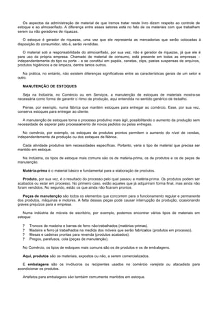 Os aspectos da administração de material de que iremos tratar neste livro dizem respeito ao controle de
estoque e ao almoxarifado. A diferença entre esses setores está no fato de os materiais com que trabalham
serem ou não geradores de riquezas.

   O estoque é gerador de riquezas, uma vez que ele representa as mercadorias que serão colocadas à
disposição do consumidor, isto é, serão vendidas.

   O material sob a responsabilidade do almoxarifado, por sua vez, não é gerador de riquezas, já que ele é
para uso da própria empresa. Chamado de material de consumo, está presente em todas as empresas -
independentemente do tipo ou porte - e se constitui em papéis, canetas, clips, pastas suspensas de arquivos,
produtos higiênicos e de limpeza, dentre tantos outros.

   Na prática, no entanto, não existem diferenças significativas entre as características gerais de um setor e
outro.

   MANUTENÇÃO DE ESTOQUES

   Seja na Indústria, no Comércio ou em Serviços, a manutenção de estoques de materiais mostra-se
necessária como forma de garantir o ritmo da produção, aqui entendida no sentido genérico de trabalho.

   Pense, por exemplo, numa fábrica que mantém estoques para entregar ao comércio. Esse, por sua vez,
conserva estoques para entregar ao cliente.

   A manutenção de estoques torna o processo produtivo mais ágil, possibilitando o aumento da produção sem
necessidade de esperar pelo processamento de novos pedidos ou pelas entregas.

   No comércio, por exemplo, os estoques de produtos prontos permitem o aumento do nível de vendas,
independentemente da produção ou dos estoques de fábrica.

  Cada atividade produtiva tem necessidades específicas. Portanto, varia o tipo de material que precisa ser
mantido em estoque.

  Na Indústria, os tipos de estoque mais comuns são os de matéria-prima, os de produtos e os de peças de
manutenção.

   Matéria-prima é o material básico e fundamental para a elaboração de produtos.

   Produto, por sua vez, é o resultado do processo pelo qual passou a matéria-prima. Os produtos podem ser
acabados ou estar em processo. No primeiro caso, estão aqueles que já adquiriram forma final, mas ainda não
foram vendidos. No segundo, estão os que ainda não ficaram prontos.

   Peças de manutenção são todos os elementos que concorrem para o funcionamento regular e permanente
dos produtos, máquinas e motores. A falta dessas peças pode causar interrupção da produção, ocasionando
graves prejuízos para a empresa.

   Numa indústria de móveis de escritório, por exemplo, podemos encontrar vários tipos de materiais em
estoque:

   ?   Troncos de madeira e barras de ferro não-trabalhados (matérias-primas).
   ?   Madeira e ferro já trabalhados na medida dos móveis que serão fabricados (produtos em processo).
   ?   Mesas e cadeiras prontas para revenda (produtos acabados).
   ?   Pregos, parafusos, cola (peças de manutenção).

   No Comércio, os tipos de estoques mais comuns são os de produtos e os de embalagens.

   Aqui, produtos são os materiais, expostos ou não, a serem comercializados.

   E embalagens são os invólucros ou recipientes usados no comércio varejista ou atacadista para
acondicionar os produtos.

   Artefatos para embalagens são também comumente mantidos em estoque.
 