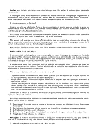 Artefato vem do latim arte factu e quer dizer feito com arte. Um artefato é qualquer objeto trabalhado
manualmente.

    A embalagem é fator muito importante no comércio, na medida em que tem como principal função manter a
integridade do produto no seu transporte até o destino. Mas ela também funciona como apelo à publicidade.
Afinal, uma loja que acondiciona suas mercadorias em belas embalagens tem um chamariz a mais...

    E o que acontece com os Serviços?

   Imagine um salão de cabeleireiro. Trata-se de uma prestação de serviço que usa produtos próprios no
atendimento ao cliente. Esmaltes de unha, tinturas, xampus, cremes. Esse material, muitas vezes preparado a
partir de outros produtos, fica estocado no salão.

   Agora pense numa assistência técnica para um aparelho de som que apresentou defeito. Se for necessária
a reposição de alguma peça, muito provavelmente a loja a terá em estoque.

   Mas quando você leva seu carro a uma oficina mecânica para ser consertado e o reparo exige a troca de
alguma peça, muito provavelmente a oficina irá comprá-la em uma revendedora de autopeças, porque não é
comum ela ter guardado esse tipo de material para reposição.

    Nos Serviços, o estoque, quando existe, pode ser de dois tipos: peças para reposição e produtos próprios.

    PLANEJAMENTO DE ESTOQUES

    O planejamento é muito importante para a manutenção dos níveis de estoque. Um estoque mal planejado
pode gerar conflitos internos no Sistema de Materiais e até mesmo na administração geral da empresa, pois
enquanto o setor de vendas deseja um estoque elevado para atender aos clientes, por exemplo, o setor
financeiro quer estoques reduzidos para diminuir o capital investido.

    É imprescindível haver uma conciliação entre os objetivos das diferentes áreas, para que as ações da
empresa não sofram nenhum prejuízo. E cabe à administração de material a responsabilidade pelas decisões
relacionadas ao dimensionamento dos estoques.

    Mas como proceder para o dimensionamento dos estoques?

?   Os produtos devem ficar estocados o menor tempo possível, pois isso significa que o capital investido na
    sua aquisição retornou rapidamente aos cofres da empresa.
?   estoque precisa garantir o alcance do objetivo operacional da empresa, seja ele a produção, a venda ou a
    prestação de serviços.
?   custo de manutenção dos estoques aumenta na propo rção de sua dimensão. Isso significa que quanto
    maior o estoque, maior deverá ser o espaço físico para guardá-lo, maior deverá ser o número de pessoas
    para cuidar dele, mais gastos serão necessários para o controle. É preciso estabelecer qual o estoque ideal
    para a manutenção da atividade da empresa.

   Dimensionar o estoque é exatamente desenvolver um planejamento, confrontando aspectos relativos ao
capital, ao estoque e à demanda.

    Para que a administração de estoques funcione adequadamente, é necessário o estabelecimento de alguns
critérios básicos, como, por exemplo:

    ?   Determinação de metas quanto a prazos de entrega de produtos aos clientes (no caso de empresa
        fornecedora).
    ?   Conhecimento dos prazos de entrega por parte dos fornecedores (no caso de empresa compradora).
    ?   Definição dos materiais a serem estocados.
    ?   Determinação da quantidade e do porte dos locais próprios à estocagem - almoxarifado ou depósitos.
    ?   Fixação do nível de flutuação dos estoques.

  Flutuação é a mudança de dimensionamento do estoque de acordo com a demanda, seja para atender a
uma alta ou baixa de vendas, seja para atender à alteração de consumo nos setores da empresa.

    ?   Indicação das possibilidades de especular com o estoque.
 