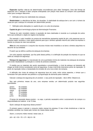 Especular significa valer-se de determinadas circunstâncias para obter Vantagens. Uma das formas de
especular com o estoque é fazer compras antecipadas com preços mais baixos ou comprar uma quantidade
maior para conseguir descontos.

   ?   Definição do fluxo de rotatividade dos estoques.

   Rotatividade é a alternância de fatos, de situações. A rotatividade de estoque tem a ver com o número de
vezes em que o estoque foi renovado em determinado período.

   ?   Definição sobre alterações no capital de giro e no ativo da empresa.

   Capital de giro é terminologia própria da Administração Financeira.

   Trata-se do valor monetário relativo à aquisição de bens destinados à revenda ou à produção de outros
bens que constituam o objeto do negócio da empresa.

   Por exemplo: o valor investido na compra de mercadorias representa capital de giro, pois espera-se que os
produtos sejam vendidos o mais rápido possível para que o dinheiro aplicado retorne aos cofres da empresa e
reverta na compra de mais mercadorias.

   Ativo de uma empresa é o conjunto dos recursos iniciais nela investidos e os bens e direitos adquiridos no
decorrer de sua atividade.

   É assim que se define a política de estoques da empresa.

    Um outro aspecto importante, que faz parte dessa política, é a definição da posição da empresa no que se
refere ao estoque de segurança.

   Estoque de segurança é a manutenção de uma quantidade mínima de materiais nos estoques da empresa
para evitar desabastecer a produção e a venda de produtos acabados.

   À medida que os materiais vão sendo requisitados e encaminhados, o nível de estoque vai baixando até
chegar ao limite mínimo considerado como de segurança. A esse nível-limite chamamos ponto de reposição. O
ponto de reposição indica a necessidade de emissão de uma nova ordem de compras.

   A definição dos níveis de estoque de segurança leva em conta, entre outros aspectos, o tempo que o
fornecedor tem para atender aos pedidos e a programação de demanda pelos materiais.

   Calcular o estoque de segurança de um produto - o seu ponto de reposição - não é difícil. Observe só.

   Nos seis primeiros meses do ano, uma empresa vendeu um determinado produto nas seguintes
quantidades:

   janeiro     45 unidades
   fevereiro   42 unidades
   março       50 unidades
   abril       70 unidades
   maio        37 unidades
   junho       56 unidades

   O tempo de reposição desse produto - ou seja, o período necessário entre o acionamento da compra e a
disponibilidade de material - é de 15 dias.

   Qual o estoque de segurança desse produto?

   O primeiro passo é calcular o consumo médio mensal da empresa. E isso é feito dividindo-se o total de
unidades vendidas nos meses pelo número de meses dessa venda.

   Assim, o consumo médio mensal, nesse caso, é:

   (45 + 42 + 50 + 70 + 37 + 56) /6 = 50
 