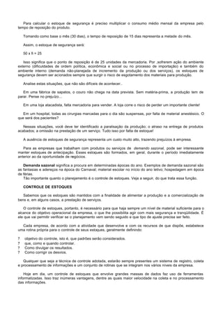 Para calcular o estoque de segurança é preciso multiplicar o consumo médio mensal da empresa pelo
tempo de reposição do produto.

    Tomando como base o mês (30 dias), o tempo de reposição de 15 dias representa a metade do mês.

    Assim, o estoque de segurança será:

    50 x fi = 25

   Isso significa que o ponto de reposição é de 25 unidades da mercadoria. Por ,sofrerem ação do ambiente
externo (dificuldades de ordem política, econômica e social ou no processo de importação) e também do
ambiente interno (demanda não-planejada de incremento da produção ou dos serviços), os estoques de
segurança devem ser acionados sempre que surgir o risco de esgotamento dos materiais para produção.

    Analise estas situações, que não são difíceis de acontecer..

   Em uma fábrica de sapatos, o couro não chega na data prevista. Sem matéria-prima, a produção tem de
parar. Pense no prejuízo...

    Em uma loja atacadista, falta mercadoria para vender. A loja corre o risco de perder um importante cliente!

   Em um hospital, todas as cirurgias marcadas para o dia são suspensas, por falta de material anestésico. O
que será dos pacientes?

   Nessas situações, você deve ter identificado a paralisação da produção; o atraso na entrega de produtos
acabados; a omissão na prestação de um serviço. Tudo isso por falta de estoque!

    A ausência de estoques de segurança representa um custo muito alto, trazendo prejuízos à empresa.

   Para as empresas que trabalham com produtos ou serviços de demando sazonal, pode ser interessante
manter estoques de antecipação. Esses estoques são formados, em geral, durante o período imediatamente
anterior ao da oportunidade de negócios.

   Demanda sazonal significa a procura em determinadas épocas do ano. Exemplos de demanda sazonal são
as fantasias e adereços na época do Carnaval; material escolar no início do ano letivo; hospedagem em época
de férias.
   Tão importante quanto o planejamento é o controle de estoques. Veja a seguir, do que trata essa função.

    CONTROLE DE ESTOQUES

   Sabemos que os estoques são mantidos com a finalidade de alimentar a produção e a comercialização de
bens e, em alguns casos, a prestação de serviços.

   O controle de estoques, portanto, é necessário para que haja sempre um nível de material suficiente para o
alcance do objetivo operacional da empresa, o que lhe possibilita agir com mais segurança e tranqüilidade. É
ele que vai permitir verificar se o planejamento vem sendo seguido e que tipo de ajuste precisa ser feito.

  Cada empresa, de acordo com a atividade que desenvolve e com os recursos de que dispõe, estabelece
uma rotina própria para o controle de seus estoques, geralmente definindo:

?   objetivo do controle, isto é, que padrões serão considerados.
?   que, como e quando controlar.
?   Como divulgar os resultados.
?   Como corrigir os desvios.

   Qualquer que seja a técnica de controle adotada, estarão sempre presentes um sistema de registro, coleta
e processamento de informações e um conjunto de rotinas que se integram nos vários níveis da empresa.

    Hoje em dia, um controle de estoques que envolve grandes massas de dados faz uso de ferramentas
informatizadas. Isso traz inúmeras vantagens, dentre as quais maior velocidade na coleta e no processamento
das informações.
 